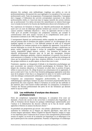Les facettes multiples du français enseigné sur objectifs spécifiques : un enjeu pour l’ingénierie… │ 14 
Points Communs - Recherche en didactique des langues sur objectif(s) spécifique(s), N° 1 │ 12-2013 
plusieurs fois souligné, cette méthodologie s’applique aux publics en voie de professionnalisation, elle pourrait être aussi appliquée à la conception d’un cours pour professionnels actifs. Faute de programmes d’enseignement disponibles, l’enseignant doit s’engager à l’élaboration des activités correspondant exactement à des tâches professionnelles réelles et s’inscrivant dans la logique naturelle des actions réalisées par un professionnel. Ces tâches devraient être naturellement en relation biunivoque avec le monde du travail et les besoins des bénéficiaires directs de la formation en FS. 
Nos expériences de formation en français sur objectifs professionnels des étudiants ayant suivi un cours de didactique générale montrent que souvent il est difficile de vaincre certaines « habitudes éducatives ». Ainsi, les apprenants doivent se faire à l’idée qu’il est possible d’enseigner une compétence restreinte, par exemple la communication orale pour assurer l’accueil ou la compréhension écrite pour se documenter (Lehmann et alii 1980, Gajewska 2005a). 
L’enseignement dispensé aux professionnels adultes engendre des problèmes qui ne sont pas présents dans la formation des publics scolaires (cf. les témoignages de nos étudiants signalés en section 1.). Une difficulté pratique de taille est la nécessité d’individualiser les contenus proposés en les adaptant aux apprenants. Leur profil est souvent hétérogène au niveau des besoins professionnels (groupes à professions ou postes variés), langagiers (groupes à niveau de compétence langagière générale variée), disponibilité (plages horaires variées)... Une formation en français sur objectifs professionnels nécessite ainsi de la part des enseignants certaines compétences didactiques générales, relatives notamment à la gestion d’un travail en semi-autonomie et à distance. Le futur formateur doit aussi maîtriser des techniques de classe qui lui permettront de gérer deux situations difficiles, à savoir le travail avec des groupes nombreux et, au pôle opposé, en face-à-face (one to one). 
Finalement, signalons un changement d’attitude et de disposition psychologique qui peut occasionner une sensation d’inconfort psychologique du formateur. Dans la plupart des situations éducatives, le formateur est placé dans la position d’expert, arbitre et source de savoir. Or, obligé de puiser aux connaissances de ses apprenants, il peut se sentir mal à l’aise. Le rôle d’une formation pédagogique appropriée serait donc aussi de le préparer à faire face à ce changement de statut et à le mettre à profit pour créer des échanges communicatifs authentiques et une réelle coopération. 
Comparées aux connaissances langagières professionnelles, les compétences méthodologiques spécifiques tiennent une place inversement proportionnelle dans les propositions des cours esquissés. Moins le formateur est assisté par des méthodes et des matériels, plus il doit fournir d’effort individuel. En conséquence, la formation à l’analyse des discours professionnels fait partie du kit des formateurs qui désirent mettre le cap sur le FOS. 
2.3. Les méthodes d’analyse des discours professionnels 
Outre des compétences typiquement didactiques, le concepteur d’un cours sur demande a besoin des savoirs et des savoir-faire à orientation plus linguistique. En effet, le formateur devrait disposer de quelques méthodologies opérationnelles pour l’analyse et la didactisation des discours collectés sur le lieu du travail : quelles approches et théories en analyse du discours choisir ? 
En préambule aux propositions qui suivent : une certaine « ghettoïsation » marque non seulement les recherches sur le français sur objectifs spécifiques, mais aussi sur d’autres langues spécialisées. Même l’English for Specific Purposes, malgré sa vogue et son importance pour l’expression de la science et des enseignements professionnels assurés en anglais, au niveau de la recherche (en linguistique ou en didactique) n’est que le parent pauvre des courants généralistes. Pourtant, la linguistique et la didactique  
