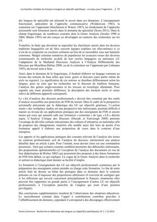 Les facettes multiples du français enseigné sur objectifs spécifiques : un enjeu pour l’ingénierie… │ 15 
Points Communs - Recherche en didactique des langues sur objectif(s) spécifique(s), N° 1 │ 12-2013 
des langues de spécialité ont alimenté le savoir dans ces domaines. L’enseignement fonctionnel, antécédent de l’approche communicative (Widdowson 1983), la centration sur l’apprenant (Hutchinson et Waters 1987), les fondements de l’approche actionnelle sont fortement ancrés dans le domaine du spécialisé (Sowa 2011). Dans le champ linguistique, de nombreux courants dont la Genre Analysis (Swales 1990 et 2004, Bhatia 1993) ont été conçus ou développés en contexte des recherches sur les LS. 
Toutefois, la faute que devraient se reprocher les chercheurs ancrés dans les diverses traditions langagières est de faire souvent équipes (repliées sur elles-mêmes) si ce n’est de se comporter en cavaliers solitaires au lieu de se rassembler sous une bannière commune. Malgré certaines tentatives de populariser les avancées issues des diverses communautés de recherche au-delà de leur cercles langagiers ou nationaux (cf. l’adaptation de la Mediated Discourse Analysis à l’Analyse Différentielle des Discours par Mourlhon-Dallies 2008, ou de la centration sur l’apprenant par Lehmann 1993), du travail reste à faire. 
Ainsi, dans le domaine de la linguistique, il faudrait élaborer un langage commun au niveau des notions de base telles que texte, genre et discours (sans parler même de style ou registre). La signification de ces notions se distribue différemment selon les langues, pour ne citer que les recherches sur le discours de tradition française, l’analyse des genres anglo-saxonnes et les travaux en textologie allemands. Pour signaler une toute première différence, la description des énoncés écrits et oraux relève de différents appareils conceptuels. 
Le « kit d’analyse des discours professionnels » devrait être constitué par des outils d’analyse accessibles aux praticiens de FOS du terrain. Dans le cadre de la perspective actionnelle préconisée par la didactique des LE sur objectifs généraux, l’« action située » des workplace studies est une perspective très intéressante, pourtant difficile à manier au niveau de ses applications pratiques par des enseignants de FOS et encore moins par ceux qui auraient subi une formation « restreinte » de type « LS » décrite supra. L’Analyse Critique des Discours (Duszak et Fairclough 2008) présente l’avantage de dévoiler certains mécanismes des cultures d’entreprise ou nationales afin de proposer des changements, toutefois elle semble aussi être hors de portée d’un formateur appelé à élaborer une proposition de cours dans le contexte d’une entreprise. 
Les apports et les applications pratiques des courants relevant de l’analyse des textes en contexte professionnel, soit de l’analyse du discours, mériteraient une analyse détaillée dans un article à part. Pour l’instant, nous devons clore sur une constatation pessimiste : bien que certains courants semblent promettre des débouchés intéressants, des propositions opérationnelles (à l’exception de l’analyse des documents en vue de leur didactisation de Richer 2002) qui pourraient être proposés à des futurs formateurs de FOS font défaut, ce qui explique. La vogue de la Genre Analysis dans la recherche et surtout en didactique étant donnée sa facilité d’emploi. 
La formation à l’enseignement des LE sur objectifs professionnels commence par la préparation des enseignants censés prendre en charge cette formation. Le but de notre article était de dresser un bilan des pratiques dans ce domaine dans le contexte polonais en vue d’esquisser des propositions ultérieures (il convient de souligner que si les réflexions qui suivent concernent principalement le français, néanmoins elles peuvent être rapportées en grande partie à l’enseignement d’autres LE sur objectifs professionnels, à l’exception peut-être de l’anglais qui jouit d’une position privilégiée). 
Des conclusions supplémentaires résultent de l’observation des situations éducatives. Le morcellement constaté dans l’appel à contributions contribue peut-être à l’affaiblissement du domaine, cependant il correspond à des découpages effectivement  