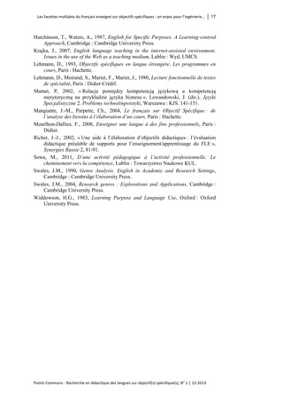 Les facettes multiples du français enseigné sur objectifs spécifiques : un enjeu pour l’ingénierie… │ 17 
Points Communs - Recherche en didactique des langues sur objectif(s) spécifique(s), N° 1 │ 12-2013 
Hutchinson, T., Waters, A., 1987, English for Specific Purposes. A Learning-centred Approach, Cambridge : Cambridge University Press. 
Krajka, J., 2007, English language teaching in the internet-assisted environment. Issues in the use of the Web as a teaching medium, Lublin : Wyd, UMCS. 
Lehmann, D., 1993, Objectifs spécifiques en langue étrangère. Les programmes en cours, Paris : Hachette. 
Lehmann, D., Moirand, S., Mariet, F., Mariet, J., 1980, Lecture fonctionnelle de textes de spécialité, Paris : Didier-Crédif. 
Mamet, P, 2002, « Relacja pomiędzy kompetencją językową a kompetencją merytoryczną na przykładzie języka biznesu », Lewandowski, J. (dir.), Języki Specjalistyczne 2. Problemy technolingwistyki, Warszawa : KJS. 141-151. 
Mangiante, J.-M., Parpette, Ch., 2004, Le français sur Objectif Spécifique : de l’analyse des besoins à l’élaboration d’un cours, Paris : Hachette. 
Mourlhon-Dallies, F., 2008, Enseigner une langue à des fins professionnels, Paris : Didier. 
Richer, J.-J., 2002, « Une aide à l’élaboration d’objectifs didactiques : l’évaluation didactique préalable de supports pour l’enseignement/apprentissage du FLE », Synergies Russie 2, 81-91. 
Sowa, M., 2011, D’une activité pédagogique à l’activité professionnelle. Le cheminement vers la compétence, Lublin : Towarzystwo Naukowe KUL. 
Swales, J.M., 1990, Genre Analysis. English in Academic and Research Settings, Cambridge : Cambridge University Press. 
Swales, J.M., 2004, Research genres : Explorations and Applications, Cambridge : Cambridge University Press. 
Widdowson, H.G., 1983, Learning Purpose and Language Use, Oxford : Oxford University Press.  