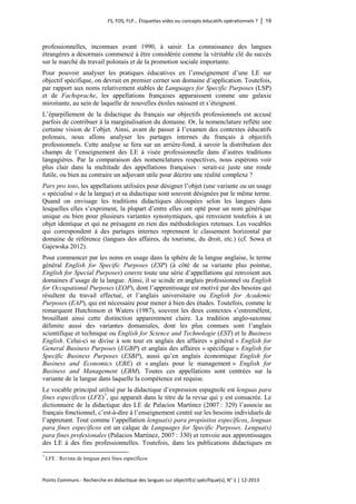FS, FOS, FLP… Étiquettes vides ou concepts éducatifs opérationnels ? │ 19 
Points Communs - Recherche en didactique des langues sur objectif(s) spécifique(s), N° 1 │ 12-2013 
professionnelles, inconnues avant 1990, à saisir. La connaissance des langues étrangères a désormais commencé à être considérée comme la véritable clé du succès sur le marché du travail polonais et de la promotion sociale importante. 
Pour pouvoir analyser les pratiques éducatives en l’enseignement d’une LE sur objectif spécifique, on devrait en premier cerner son domaine d’application. Toutefois, par rapport aux noms relativement stables de Languages for Specific Purposes (LSP) et de Fachsprache, les appellations françaises apparaissent comme une galaxie miroitante, au sein de laquelle de nouvelles étoiles naissent et s’éteignent. 
L’éparpillement de la didactique du français sur objectifs professionnels est accusé parfois de contribuer à la marginalisation du domaine. Or, la nomenclature reflète une certaine vision de l’objet. Ainsi, avant de passer à l’examen des contextes éducatifs polonais, nous allons analyser les partages internes du français à objectifs professionnels. Cette analyse se fera sur un arrière-fond, à savoir la distribution des champs de l’enseignement des LE à visée professionnelle dans d’autres traditions langagières. Par la comparaison des nomenclatures respectives, nous espérons voir plus clair dans la multitude des appellations françaises : serait-ce juste une ronde futile, ou bien au contraire un adjuvant utile pour décrire une réalité complexe ? 
Pars pro toto, les appellations utilisées pour désigner l’objet (une variante ou un usage « spécialisé » de la langue) et sa didactique sont souvent désignées par le même terme. Quand on envisage les traditions didactiques découpées selon les langues dans lesquelles elles s’expriment, la plupart d’entre elles ont opté pour un nom générique unique ou bien pour plusieurs variantes synonymiques, qui renvoient toutefois à un objet identique et qui ne présagent en rien des méthodologies retenues. Les vocables qui correspondent à des partages internes reprennent le classement horizontal par domaine de référence (langues des affaires, du tourisme, du droit, etc.) (cf. Sowa et Gajewska 2012). 
Pour commencer par les noms en usage dans la sphère de la langue anglaise, le terme général English for Specific Purposes (ESP) (à côté de sa variante plus pointue, English for Special Purposes) couvre toute une série d’appellations qui renvoient aux domaines d’usage de la langue. Ainsi, il se scinde en anglais professionnel ou English for Occupational Purposes (EOP), dont l’apprentissage est motivé par des besoins qui résultent du travail effectué, et l’anglais universitaire ou English for Academic Purposes (EAP), qui est nécessaire pour mener à bien des études. Toutefois, comme le remarquent Hutchinson et Waters (1987), souvent les deux contextes s’entremêlent, brouillant ainsi cette distinction apparemment claire. La tradition anglo-saxonne délimite aussi des variantes domaniales, dont les plus connues sont l’anglais scientifique et technique ou English for Science and Technologie (EST) et le Business English. Celui-ci se divise à son tour en anglais des affaires « général » English for General Business Purposes (EGBP) et anglais des affaires « spécifique » English for Specific Business Purposes (ESBP), aussi qu’en anglais économique English for Business and Economics (EBE) et « anglais pour le management » English for Business and Management (EBM). Toutes ces appellations sont centrées sur la variante de la langue dans laquelle la compétence est requise. 
Le vocable principal utilisé par la didactique d’expression espagnole est lenguas para fines específicos (LFE)7, qui apparaît dans le titre de la revue qui y est consacrée. Le dictionnaire de la didactique des LE de Palacios Martínez (2007 : 329) l’associe au français fonctionnel, c’est-à-dire à l’enseignement centré sur les besoins individuels de l’apprenant. Tout comme l’appellation lengua(s) para propósitos específicos, lenguas para fines específicos est un calque de Languages for Specific Purposes. Lengua(s) para fines profesionales (Palacios Martínez, 2007 : 330) et renvoie aux apprentissages des LE à des fins professionnelles. Toutefois, dans les publications didactiques en 
7 LFE : Revista de lenguas para fines específicos  