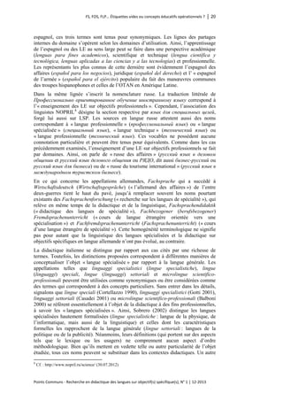 FS, FOS, FLP… Étiquettes vides ou concepts éducatifs opérationnels ? │ 20 
Points Communs - Recherche en didactique des langues sur objectif(s) spécifique(s), N° 1 │ 12-2013 
espagnol, ces trois termes sont tenus pour synonymiques. Les lignes des partages internes du domaine s’opèrent selon les domaines d’utilisation. Ainsi, l’apprentissage de l’espagnol ou des LE au sens large peut se faire dans une perspective académique (lenguas para fines academicos), scientifique et technique (lengua científica y tecnológica, lenguas aplicadas a las ciencias y a las tecnologías) et professionnelle. Les représentants les plus connus de cette dernière sont évidemment l’espagnol des affaires (español para los negocios), juridique (español del derecho) et l’ « espagnol de l’armée » (español para el ejército) populaire du fait des manoeuvres communes des troupes hispanophones et celles de l’OTAN en Amérique Latine. 
Dans la même lignée s’inscrit la nomenclature russe. La traduction littérale de Профессионально ориентированное обучение иностранному языку correspond à l’« enseignement des LE sur objectifs professionnels ». Cependant, l’association des linguistes NOPRIL8 désigne la section respective par язык для специальных целей, forgé lui aussi sur LSP. Les sources en langue russe attestent aussi des noms correspondant à « langue professionnelle » (профессиональный язык) ou « langue spécialisée » (специальный язык), « langue technique » (технический язык) ou « langue professionnelle (технический язык). Ces vocables ne possèdent aucune connotation particulière et peuvent être tenus pour équivalents. Comme dans les cas précédemment examinés, l’enseignement d’une LE sur objectifs professionnels se fait par domaines. Ainsi, on parle de « russe des affaires » (pусский язык в деловом общении et pусский язык делового общения ou РЯДО, dit aussi бизнес-русский ou pусский язык для бизнеса) ou de « russe du tourisme international » (pусский язык в международном туристском бизнесе). 
En ce qui concerne les appellations allemandes, Fachsprache qui a succédé à Wirtschaftsdeutsch (Wirtschaftsgespräche) (« l’allemand des affaires ») de l’entre deux-guerres tient le haut du pavé, jusqu’à remplacer souvent les noms pourtant existants des Fachsprachenforschung (« recherche sur les langues de spécialité »), qui relève en même temps de la didactique et de la linguistique, Fachsprachendidaktik (« didactique des langues de spécialité »), Fachbezogener (berufsbezogener) Fremdsprachenunterricht (« cours de langue étrangère orientée vers une spécialisation ») et Fachfremdsprachenunterricht (Fachsprachenunterricht) (« cours d’une langue étrangère de spécialité »). Cette homogénéité terminologique ne signifie pas pour autant que la linguistique des langues spécialisées et la didactique sur objectifs spécifiques en langue allemande n’ont pas évolué, au contraire. 
La didactique italienne se distingue par rapport aux cas cités par une richesse de termes. Toutefois, les distinctions proposées correspondent à différentes manières de conceptualiser l’objet « langue spécialisée » par rapport à la langue générale. Les appellations telles que linguaggi specialistici (lingue specialistiche), lingue (linguaggi) speciali, lingue (linguaggi) settoriali et microlingue scientifico- professionali peuvent être utilisées comme synonymiques ou être considérées comme des termes qui correspondent à des concepts particuliers. Sans entrer dans les détails, signalons que lingue speciali (Cortellazzo 1990), linguaggi specialistici (Gotti 2001), linguaggi settoriali (Casadei 2001) ou microlingue scientifico-professionali (Balboni 2000) se réfèrent essentiellement à l’objet de la didactique à des fins professionnelles, à savoir les « langues spécialisées ». Ainsi, Sobrero (2002) distingue les langues spécialisées hautement formalisées (lingue specialistiche : langue de la physique, de l’informatique, mais aussi de la linguistique) et celles dont les caractéristiques formelles les rapprochent de la langue générale (lingue settoriali : langues de la politique ou de la publicité). Néanmoins, leurs définitions (qui portent sur des aspects tels que le lexique ou les usagers) ne comprennent aucun aspect d’ordre méthodologique. Bien qu’ils mettent en vedette telle ou autre particularité de l’objet étudiée, tous ces noms peuvent se substituer dans les contextes didactiques. Un autre 
8 Cf. : http://www.nopril.ru/science/ (30.07.2012)  