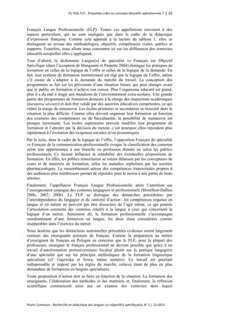 FS, FOS, FLP… Étiquettes vides ou concepts éducatifs opérationnels ? │ 22 
Points Communs - Recherche en didactique des langues sur objectif(s) spécifique(s), N° 1 │ 12-2013 
Français Langue Professionnelle (FLP). Toutes ces appellations renvoient à des aspects particuliers, qui ne sont soulignés que dans le cadre de la didactique d’expression française. Comme cela apparaît à la lecture du tableau 1, elles se distinguent au niveau des méthodologies, objectifs, compétences visées, publics et supports. Toutefois, nous allons nous concentrer ici sur les différences des contextes éducatifs auxquelles elles s’appliquent. 
Tout d’abord, la dichotomie Langue(s) de spécialité vs Français sur Objectif Spécifique (dans l’acception de Mangiante et Parpette 2004) distingue les pratiques de formation en celles de la logique de l’offre et celles de la logique de la demande. En fait, tout système de formation institutionnel est régi par la logique de l’offre, même s’il essaie de s’adapter à la demande du marché du travail. La conception des programmes se fait sur les prévisions d’une situation future, qui peut changer avant que le public en formation n’achève son cursus. Plus l’organisme éducatif est grand, plus il a du mal à réagir aux mutations de l’environnement extra-scolaire. Une grande partie des programmes de formation demeure à la charge des inspections académiques (kuratoria oświaty) et doit être validé par des autorités éducatives compétentes, ce qui réduit la marge de manoeuvre. Les écoles primaires et secondaires se trouvent dans la situation la plus difficile. Comme elles doivent organiser leur formation en fonction des examens des compétences ou du baccalauréat, la possibilité de manoeuvre est presque inexistante. Les écoles supérieures peuvent modifier leur programme de formation et l’attester par la décision du recteur, c’est pourquoi elles répondent plus rapidement à l’évolution des exigences sociales et/ou économiques. 
Par la suite, dans le cadre de la logique de l’offre, l’opposition Français de spécialité vs Français de la communication professionnelle évoque la classification des contenus selon leur appartenance à une branche ou profession donnée ou selon les publics professionnels. Ce facteur influence la rentabilité des éventuelles propositions de formation. En effet, les publics minoritaires se voient délaissés par les concepteurs de cours et de matériels de formation, telles les maladies orphelines par les sociétés pharmaceutiques. Le rassemblement autour des compétences transversales propres à des audiences plus nombreuses permet de répondre pour le moins à une partie de leurs attentes. 
Finalement, l’appellation Français Langue Professionnelle attire l’attention sur l’enseignement conjugué des contenus langagiers et professionnels (Mourlhon-Dallies 2006, 2007, 2008). Le FLP se distingue des démarches précédentes par l’interdépendance du langagier et du contexte d’action : les compétences requises en langue et en métier ne peuvent pas être dissociées de l’agir même, ce qui postule l’articulation constante des contenus relatifs à la langue à ceux qui concernent la logique d’un métier. Autrement dit, la formation professionnelle s’accompagne simultanément d’une formation en langue, les deux étant considérées comme inséparables dans l’exercice du métier. 
Nous doutons que les distinctions notionnelles présentées ci-dessus soient largement connues des enseignants polonais de français. Comme la préparation au métier d’enseignant de français en Pologne ne concerne que le FLE, pour la plupart des professeurs, enseigner le français professionnel ne devient possible que grâce à un travail d’autoformation postuniversitaire focalisé plutôt sur la pratique langagière d’une spécialité que sur les principes méthodiques de la formation linguistique spécialisée (cf. Gajewska et Sowa, même numéro). Ce travail est pourtant indispensable et imposé par les règles du marché, celui-ci étant de plus en plus demandeur de formations en langues spécialisées. 
Toute proposition d’action doit se faire en fonction de la situation. La formation des enseignants, l’élaboration des méthodes et des matériels et, finalement, la réflexion scientifique commencent ainsi par un examen des contextes dans lequel  