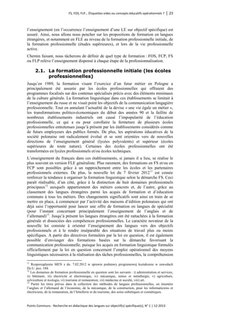 FS, FOS, FLP… Étiquettes vides ou concepts éducatifs opérationnels ? │ 23 
Points Communs - Recherche en didactique des langues sur objectif(s) spécifique(s), N° 1 │ 12-2013 
l’enseignement (en l’occurrence l’enseignement d’une LE sur objectif spécifique) est assuré. Ainsi, nous allons nous pencher sur les propositions de formation en langues étrangères, et notamment en FLE au niveau de la formation professionnelle initiale, de la formation professionnelle (études supérieures), et lors de la vie professionnelle active. 
Chemin faisant, nous tâcherons de définir de quel type de formation : FOS, FCP, FS ou FLP relève l’enseignement dispensé à chaque étape de la professionnalisation. 
2.1. La formation professionnelle initiale (les écoles professionnelles) 
Jusqu’en 1989, la formation visant l’exercice d’un futur métier en Pologne a principalement été assurée par les écoles professionnelles qui offraient des programmes focalisés sur des contenus spécialisés précis avec des éléments minimaux de la culture générale. La formation linguistique dans ces établissements se limitait à l’enseignement du russe et ne visait point les objectifs de la communication langagière professionnelle. Tout en annulant l’actualité de la devise « une vie égale un métier », les transformations politico-économiques du début des années 90 et la faillite de nombreux établissements industriels ont causé l’impopularité de l’éducation professionnelle, ce qui a eu pour corollaire la fermeture de plusieurs écoles professionnelles entretenues jusqu’à présent par les établissements considérés comme de futurs employeurs des publics formés. De plus, les aspirations éducatives de la société polonaise ont radicalement évolué et se sont orientées vers de nouvelles directions de l’enseignement général (lycées polyvalents) et supérieur (écoles supérieures de toute nature). Certaines des écoles professionnelles ont été transformées en lycées professionnels et/ou écoles techniques. 
L’enseignement du français dans ces établissements, si jamais il a lieu, se réalise le plus souvent en version FLE généraliste. Plus rarement, des formations en FS et/ou en FCP sont possibles grâce à un rapprochement entre les écoles et les partenaires professionnels externes. De plus, la nouvelle loi du 7 février 201211 est censée renforcer la tendance à organiser la formation linguistique selon la démarche FS. Ceci paraît réalisable, d’un côté, grâce à la distinction de huit domaines professionnels principaux12 auxquels appartiennent des métiers concrets et, de l’autre, grâce au classement des langues étrangères parmi les acquis de formation et d’éducation communs à tous les métiers. Des changements significatifs sont ainsi en train de se mettre en place, à commencer par l’activité des maisons d’édition polonaises qui ont déjà saisi l’opportunité pour lancer une offre de formation en langues de spécialité (pour l’instant concernant principalement l’enseignement de l’anglais et de l’allemand)13. Jusqu’à présent les langues étrangères ont été rattachées à la formation générale et dissociées des compétences professionnelles. Le caractère novateur de la nouvelle loi consiste à orienter l’enseignement des langues vers des objectifs professionnels et à le rendre inséparable des situations de travail plus ou moins spécifiques. A partir des directives formulées par la loi en question, il est également possible d’envisager des formations basées sur la démarche favorisant la communication professionnelle, puisque les acquis en formation linguistique formulés officiellement par la loi en question concernent l’emploi opérationnel des moyens linguistiques nécessaires à la réalisation des tâches professionnelles, la compréhension 
11 Rozporządzenie MEN z dn. 7.02.2012 w sprawie podstawy programowej kształcenie w zawodach Dz.U. poz. 184. 
12 Les domaines de formation professionnelle en question sont les suivants : i) administration et services, ii) bâtiment, iii) électricité et électronique, iv) mécanique, mines et métallurgie, v) agriculture, sylviculture et écologie, vi) tourisme et restauration, vii) médecine et société, viii) art. 
13 Parmi les titres prévus dans la collection des méthodes de langues professionnelles, on énumère l’anglais et l’allemand de l’économie, de la mécanique, de la construction, pour les informaticiens et électriciens, de la restauration, de l’hôtellerie et du tourisme, des soins esthétiques et cosmétiques.  