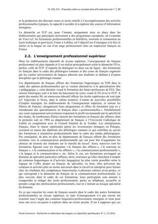 FS, FOS, FLP… Étiquettes vides ou concepts éducatifs opérationnels ? │ 24 
Points Communs - Recherche en didactique des langues sur objectif(s) spécifique(s), N° 1 │ 12-2013 
et la production des discours oraux et écrits relatifs à l’accomplissement des activités professionnelles typiques, la capacité à accéder et à explorer des sources d’information étrangères. 
La démarche en FLP est, pour l’instant, uniquement mise en place dans les établissements qui participent activement à des programmes européens, tel Leonardo da Vinci (cf. les formations professionnelles en hôtellerie, tourisme et restauration au lycée technique et post-lycée Vetter à Lublin), où l’objectif est d’enseigner à la fois le métier et la langue en vue d’un stage professionnel chez un employeur français en France. 
2.2. L’enseignement professionnel supérieur 
Dans les établissements éducatifs de niveau supérieur, l’enseignement du français professionnel est plus répandu et il est réalisé principalement selon la démarche FS et, parfois, celle de FCP. Il importe de distinguer ici deux cas de figure : des formations en français dans le cadre des philologies romanes et des cours de français organisés par les centres universitaires de langues adressés aux étudiants se dédiant à d’autres disciplines que la philologie romane. 
Les départements de français offrent des formations linguistiques en FOS dans le cadre des options professionnelles qui se veulent alternatives à la spécialisation dite « pédagogique », cette dernière visant la formation des futurs professeurs de FLE. Des raisons historiques sont à la base du lancement de cours visant le FS et/ou le FCP. A partir des années 90, un renouveau éducatif affecte les écoles supérieures de tout type (cf. Gajewska et Sowa, dans le même numéro). Comme de nouvelles possibilités d’emploi émergent, les établissements de l’enseignement supérieur, et surtout les filières de français, réorganisent leurs programmes et offres de formation tout en y introduisant des spécialisations en français dites « professionnelles ». Parallèlement aux cours typiquement universitaires respectant le profil recommandé par la spécificité des études, de nombreuses filières lancent des formations en français des affaires, dont la première naît en 1994 au département de français à l’Université Catholique de Lublin en coopération avec le Conseil Général de la Vendée. Les entrepreneurs français, étant le mieux représentés parmi les investisseurs étrangers en Pologne, recrutent en masse des diplômés des philologies romanes ce qui contribue au succès des formations à orientation professionnelle dans le cadre des études philologiques. Par conséquent, de plus en plus de départements de français offrent des formations orientées vers la communication professionnelle qui ont pour but d’augmenter les chances de réussite des étudiants sur le marché du travail. Ainsi, massives sont les formations figurant sous les étiquettes « le français des affaires », « le tourisme en français », « la communication et les affaires », « la communication professionnelle », « la langue et la communication », etc. Selon le cas, ces formations envisagent un domaine de spécialité particulier (affaires, droit, tourisme) qu’elles cherchent à remplir de contenus linguistiques et d’activités langagières les plus variés possibles selon la logique de l’offre propre au français de spécialité, ou bien, elles prévoient des contenus et activités plus ou moins universels dans le travail en entreprise pour former chez les étudiants des compétences transversales à plusieurs métiers et/ou postes, ce qui correspond à la démarche du français de la communication professionnelle. Le plus souvent, dans le cadre de ces formations, leurs participants sont amenés à comprendre et rédiger des écrits professionnels, parler au téléphone, accueillir et prendre congé des interlocuteurs professionnels, tout en s’initiant au lexique spécialisé du domaine. 
En ce qui concerne les cours de français assurés dans le cadre des autres formations professionnelles au niveau supérieur, ce type d’enseignement n’a pas encore été examiné sous l’angle des contenus linguistico-professionnels enseignés et reste pour nous une terra incognita à explorer dans un avenir proche. Il est à supposer que ces  