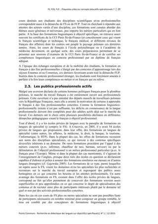 FS, FOS, FLP… Étiquettes vides ou concepts éducatifs opérationnels ? │ 25 
Points Communs - Recherche en didactique des langues sur objectif(s) spécifique(s), N° 1 │ 12-2013 
cours destinés aux étudiants des disciplines scientifiques et/ou professionnelles correspondent aussi à la démarche de FS ou de FCP. Tout en cherchant à répondre aux attentes des acteurs variés d’une discipline, ces formations sont censées aborder des thèmes assez généraux et universaux, peu importe les métiers particuliers qui en font partie. A la base des formations linguistiques à objectif spécifique, on retrouve assez souvent les certificats de la CCI Paris Ile-de-France (et concrètement ceux qui visent le français scientifique et technique, le français médical, et différents niveaux du français des affaires) dont les centres ont peuplé le paysage polonais ces dernières années. Ainsi, les cours de français à l’école polytechnique ou à l’académie de médecine deviennent, en quelque sorte, des cours préparatoires permettant de se présenter aux sessions d’examens de la CCI Paris Ile-de-France et de certifier ses compétences linguistiques en contexte professionnel par un diplôme de français adéquat. 
A l’époque des échanges européens et de la mobilité des étudiants, la formation en français à des fins professionnelles s’élargit par des contextes d’apprentissage lors des séjours Erasmus et/ou Comenius, ces derniers favorisant avant tout la démarche FLP. Insérés dans le contexte professionnel étranger, les étudiants sont forcément amenés à parfaire à la fois leurs compétences en métier et en français qui en relève. 
2.3. Les publics professionnels actifs 
Malgré une aversion déclarée de certains hommes politiques français pour le plombier polonais, le marché du travail français a été entièrement ouvert aux professionnels polonais. Cette ouverture n’a pas entraîné des départs massifs de travailleurs polonais vers la République Française, mais elle a orienté la motivation de certains à apprendre le français à des fins professionnelles concrètes. Comme la formation linguistico- professionnelle initiale n’est pas suffisante, les déficits en connaissance de la langue professionnelle doivent être complétés pour des adultes actifs déjà sur le marché du travail. Ces derniers ont le choix entre plusieurs possibilités déclinées en différentes démarches pédagogiques visant le français à objectif professionnel. 
Tout d’abord, il y a les écoles privées de langues avec la panoplie de formations en langues de spécialité (y compris le FS). A Cracovie, en 2005, il y avait 54 écoles privées de langues qui proposaient, dans leur offre, des formations en langues de spécialité (entre autres, les affaires, la médecine, le droit, la banque, le tourisme, l’informatique, le BTP). Dans la plupart des cas, les offres de formations recourent aux noms des disciplines spécialisées, ce qui renvoie à des contenus spécifiques diversifiés inhérents à un domaine. De rares formations procèdent par l’appel à des métiers concrets (p.ex. infirmier, chauffeur de taxi, barman, serveur) ou par la délimitation de l’objectif professionnel à un milieu professionnel particulier (p.ex. le français pour l’Europe). Même si dans la plupart des cas mentionnés, il s’agissait de l’enseignement de l’anglais, presque deux tiers des écoles en question se déclaraient capables d’élaborer et prêtes à assurer des formations similaires sur mesure en d’autres langues étrangères (cf. Gajewska 2005). Les formations de ce type, parmi lesquelles on repère aussi le FS, visent les domaines et/ou les spécialités les plus recherchés et recruteurs sur le marché du travail européen et regroupent des publics assez homogènes en ce qui concerne les besoins et les attentes professionnels. Un autre avantage des formations en FS, existant dans l’offre des écoles privées de langues, correspond au fait qu’elles permettent de concevoir des formations souvent assez superficielles et peu approfondies en ce qui concerne le degré de spécialisation des contenus et de recruter ainsi plus de participants intéressés plutôt par le domaine tel quel et non par des activités professionnelles concrètes. 
Dans les cas où ces cours de FS plus ou moins spécialisés ne sont pas possibles faute de participants nécessaires en nombre minimal pour composer un groupe rentable, le trou est comblé par des concepteurs de formations linguistiques à objectif  