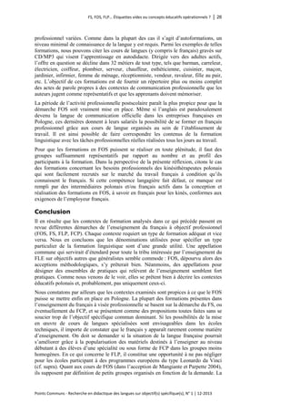 FS, FOS, FLP… Étiquettes vides ou concepts éducatifs opérationnels ? │ 26 
Points Communs - Recherche en didactique des langues sur objectif(s) spécifique(s), N° 1 │ 12-2013 
professionnel variées. Comme dans la plupart des cas il s’agit d’autoformations, un niveau minimal de connaissance de la langue y est requis. Parmi les exemples de telles formations, nous pouvons citer les cours de langues (y compris le français) gravés sur CD/MP3 qui visent l’apprentissage en autodidacte. Dirigée vers des adultes actifs, l’offre en question se décline dans 32 métiers de tout type, tels que barman, carreleur, électricien, coiffeur, plombier, serveur, chauffeur, esthéticienne, cuisinier, maçon, jardinier, infirmier, femme de ménage, réceptionniste, vendeur, ravaleur, fille au pair, etc. L’objectif de ces formations est de fournir un répertoire plus ou moins complet des actes de parole propres à des contextes de communication professionnelle que les auteurs jugent comme représentatifs et que les apprenants doivent mémoriser. 
La période de l’activité professionnelle postscolaire paraît la plus propice pour que la démarche FOS soit vraiment mise en place. Même si l’anglais est paradoxalement devenu la langue de communication officielle dans les entreprises françaises en Pologne, ces dernières donnent à leurs salariés la possibilité de se former en français professionnel grâce aux cours de langue organisés au sein de l’établissement de travail. Il est ainsi possible de faire correspondre les contenus de la formation linguistique avec les tâches professionnelles réelles réalisées tous les jours au travail. 
Pour que les formations en FOS puissent se réaliser en toute plénitude, il faut des groupes suffisamment représentatifs par rapport au nombre et au profil des participants à la formation. Dans la perspective de la présente réflexion, citons le cas des formations concernant les besoins professionnels des kinésithérapeutes polonais qui sont facilement recrutés sur le marché du travail français à condition qu’ils connaissent le français. Si cette compétence langagière fait défaut, ce manque est rempli par des intermédiaires polonais et/ou français actifs dans la conception et réalisation des formations en FOS, à savoir en français pour les kinés, conformes aux exigences de l’employeur français. 
Conclusion 
Il en résulte que les contextes de formation analysés dans ce qui précède passent en revue différentes démarches de l’enseignement du français à objectif professionnel (FOS, FS, FLP, FCP). Chaque contexte requiert un type de formation adéquat et vice versa. Nous en concluons que les dénominations utilisées pour spécifier un type particulier de la formation linguistique sont d’une grande utilité. Une appellation commune qui servirait d’étendard pour toute la tribu intéressée par l’enseignement du FLE sur objectifs autres que généralistes semble commode : FOS, dépourvu alors des acceptions méthodologiques, s’y prêterait bien. Néanmoins, des appellations pour désigner des ensembles de pratiques qui relèvent de l’enseignement semblent fort pratiques. Comme nous venons de le voir, elles se prêtent bien à décrire les contextes éducatifs polonais et, probablement, pas uniquement ceux-ci. 
Nous constatons par ailleurs que les contextes examinés sont propices à ce que le FOS puisse se mettre enfin en place en Pologne. La plupart des formations présentes dans l’enseignement du français à visée professionnelle se basent sur la démarche du FS, ou éventuellement du FCP, et se présentent comme des propositions toutes faites sans se soucier trop de l’objectif spécifique commun dominant. Si les possibilités de la mise en oeuvre de cours de langues spécialisées sont envisageables dans les écoles techniques, il importe de constater que le français y apparaît rarement comme matière d’enseignement. On doit se demander si la situation de la langue française pourrait s’améliorer grâce à la popularisation des matériels destinés à l’enseigner au niveau débutant à des élèves d’une spécialité ou sous forme de FCP dans les groupes moins homogènes. En ce qui concerne le FLP, il constitue une opportunité à ne pas négliger pour les écoles participant à des programmes européens du type Leonardo da Vinci (cf. supra). Quant aux cours de FOS (dans l’acception de Mangiante et Parpette 2004), ils supposent par définition de petits groupes organisés en fonction de la demande. La  