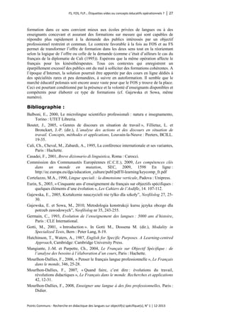 FS, FOS, FLP… Étiquettes vides ou concepts éducatifs opérationnels ? │ 27 
Points Communs - Recherche en didactique des langues sur objectif(s) spécifique(s), N° 1 │ 12-2013 
formation dans ce sens convient mieux aux écoles privées de langues ou à des enseignants concevant et assurant des formations sur mesure qui sont capables de répondre plus rapidement à la demande des publics intéressés par un objectif professionnel restreint et commun. Le contexte favorable à la fois au FOS et au FS permet de transformer l’offre de formation dans les deux sens tout en la réorientant selon la logique de l’offre ou celle de la demande (comme c’était d’ailleurs le cas du français de la diplomatie de Cali (1995)). Espérons que la même opération affecte le français pour les kinésithérapeutes. Tous ces contextes qui enregistrent un éparpillement excessif des publics ont du mal à solliciter des formations cohérentes. A l’époque d’Internet, la solution pourrait être apportée par des cours en ligne dédiés à des spécialités rares et peu demandées, à suivre en autoformation. Il semble que le marché éducatif polonais soit encore assez vaste pour que le FOS y trouve de la place. Ceci est pourtant conditionné par la présence et la volonté d’enseignants disponibles et compétents pour élaborer ce type de formations (cf. Gajewska et Sowa, même numéro). 
Bibliographie : 
Balboni, E., 2000, Le microlingue scientifico professionali : natura e insegnamento, Torino : UTET Libreria. 
Boutet, J., 2005, « Genres de discours en situation de travail », Fillietaz, L. et Bronckart, J.-P. (dir.), L’analyse des actions et des discours en situation de travail. Concepts, méthodes et applications, Louvain-la-Neuve : Peeters, BCILL. 19-35. 
Cali, Ch., Cheval, M., Zabardi, A., 1995, La conférence internationale et ses variantes, Paris : Hachette. 
Casadei, F., 2001, Breve dizionario di linguistica, Roma : Carocci. 
Commission des Communautés Européennes (C.C.E.), 2009, Les compétences clés dans un monde en mutation, SEC, 2009, 1598 En ligne : http://ec.europa.eu/dgs/education_culture/publ/pdf/ll-learning/keycomp_fr.pdf 
Cortelazzo, M.A., 1990, Lingue speciali : la dimensione verticale, Padova : Unipress. 
Eurin, S., 2003, « Cinquante ans d’enseignement du français sur objectifs spécifiques : quelques éléments d’une évolution », Les Cahiers de l’Asdifle, 14. 107-112. 
Gajewska, E., 2005, Kształcenie nauczycieli nie tylko dla szkoły”, Neofilolog 27, 25- 30. 
Gajewska, E. et Sowa, M., 2010, Metodologia konstrukcji kursu języka obcego dla potrzeb zawodowych”, Neofilolog nr 35, 243-255. 
Germain, C., 1993, Evolution de l’enseignement des langues : 5000 ans d’histoire, Paris : CLE International. 
Gotti, M., 2001, « Introduction ». In Gotti M., Dossena M. (dir.), Modality in Specialized Texts, Bern : Peter Lang, 8-19. 
Hutchinson, T., Waters, A., 1987, English for Specific Purposes. A Learning-centred Approach, Cambridge: Cambridge University Press. 
Mangiante, J.-M. et Parpette, Ch., 2004, Le Français sur Objectif Spécifique : de l’analyse des besoins à l’élaboration d’un cours, Paris : Hachette. 
Mourlhon-Dallies, F., 2006, « Penser le français langue professionnelle », Le Français dans le monde, 346, 25-28. 
Mourlhon-Dallies, F., 2007, « Quand faire, c’est dire : évolutions du travail, révolutions didactiques », Le Français dans le monde. Recherches et applications 42, 12-31. 
Mourlhon-Dallies, F., 2008, Enseigner une langue à des fins professionnelles, Paris : Didier.  