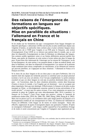 Des raisons de l’émergence de formations en langues sur objectifs spécifiques. Mise en parallèle… │ 29 
Points Communs - Recherche en didactique des langues sur objectif(s) spécifique(s), N° 1 │ 12-2013 
David BEL, Université Normale de Chine du Sud et Université de Montréal 
Charlotte VALLAT, Université de Toulouse 2 Le Mirail 
Des raisons de l’émergence de formations en langues sur objectifs spécifiques. Mise en parallèle de situations : l’allemand en France et le français en Chine 
Si les études sur les formations du type « enseignement d’une langue étrangère sur objectifs spécifiques » (désormais LEOS) sont de plus en plus nombreuses depuis une vingtaine d’années, en particulier dans certains pays et pour certaines langues (nous pensons bien sûr à l’ESP pour l’anglais et au FOS pour le français), cette notion d’enseignement d’une LEOS ne se retrouve pas partout dans le monde, que ce soit dans les dispositifs d’enseignement ou dans la littérature en didactique des langues. Son contenu semble également varier et ses limites définitoires peuvent parfois être floues, sans parler de situations où cette notion n’existe même pas dans la langue du pays. Il peut donc être intéressant de s’interroger sur les raisons de l’émergence, ou de la non-émergence, de cette notion, à un moment donné, et dans un endroit donné, soit dans la littérature, soit dans les dispositifs d’enseignement. Les auteurs de la présente étude souhaitent ainsi mieux comprendre ces mécanismes, et les éléments de contexte qui peuvent interférer, en s’appuyant sur deux situations : l’allemand en France et le français en Chine. 
Si le choix de ces deux langues et de ces deux pays a une part d’arbitraire, liée à la manière dont des équipes de recherche peuvent se constituer pour un projet ponctuel (comme c’est le cas avec cet article), il ne l’est pas complètement. Le point commun essentiel est que ces deux langues ne sont pas en position dominante dans ces deux pays – en l’occurrence, dans les deux situations présentées, comme dans beaucoup d’autres à travers le monde, c’est l’anglais qui est dominant – tout en occupant une place importante, bien que non identique. Effectivement, le français est de plus en plus enseigné en Chine ; ce développement concerne surtout le niveau universitaire et les écoles privées14, et assez peu les autres niveaux. Il ne vient néanmoins en aucun cas contester la place de l’anglais qui reste ultra-dominante (Bel, 2014 à paraître). Le français (et la France15) jouit d’une image très positive, comme le montrent de nombreuses études (Dai, 2010; Hu, 2006; Xie, 2008; Zhang, 2004; Zheng & al, 2003). Mais rien ne prouve qu’il y ait corrélation entre cette image positive du français et le développement soudain de son enseignement en Chine. La situation de l’allemand en France est différente. Cette langue est de moins en moins enseignée : baisse des effectifs, suppression de postes d’enseignants depuis une quinzaine d’années. D’après un enseignant d’allemand16, cette langue souffre aujourd’hui d’un problème d’image et de mode et serait concurrencée par l’anglais et l’espagnol, mais également par les 
14 Centres privés de langues et Alliances françaises. 
15 Le français et la France sont quasiment toujours liés, voire confondus, dans les articles écrits en Chine sur la situation du français dans ce pays. 
16 Entretien avec un enseignant d’allemand de l’UTM (déc. 2012, durée : 46’). Nommé « Enseignant B », il enseigne dans la section d’allemand du département des langues étrangères depuis une vingtaine d’année et y dispense, entre autres, des cours d’ « allemand philosophique » au niveau master.  
