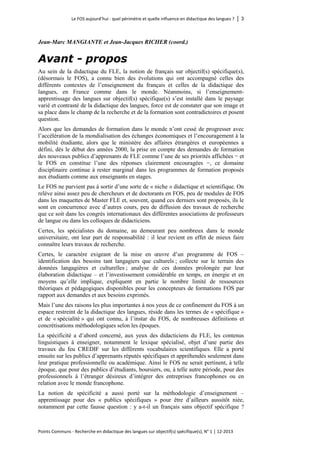 Le FOS aujourd’hui : quel périmètre et quelle influence en didactique des langues ? │ 3 
Points Communs - Recherche en didactique des langues sur objectif(s) spécifique(s), N° 1 │ 12-2013 
Jean-Marc MANGIANTE et Jean-Jacques RICHER (coord.) 
Avant - propos 
Au sein de la didactique du FLE, la notion de français sur objectif(s) spécifique(s), (désormais le FOS), a connu bien des évolutions qui ont accompagné celles des différents contextes de l’enseignement du français et celles de la didactique des langues, en France comme dans le monde. Néanmoins, si l’enseignement- apprentissage des langues sur objectif(s) spécifique(s) s’est installé dans le paysage varié et contrasté de la didactique des langues, force est de constater que son image et sa place dans le champ de la recherche et de la formation sont contradictoires et posent question. 
Alors que les demandes de formation dans le monde n’ont cessé de progresser avec l’accélération de la mondialisation des échanges économiques et l’encouragement à la mobilité étudiante, alors que le ministère des affaires étrangères et européennes a défini, dès le début des années 2000, la prise en compte des demandes de formation des nouveaux publics d’apprenants de FLE comme l’une de ses priorités affichées − et le FOS en constitue l’une des réponses clairement encouragées −, ce domaine disciplinaire continue à rester marginal dans les programmes de formation proposés aux étudiants comme aux enseignants en stages. 
Le FOS ne parvient pas à sortir d’une sorte de « niche » didactique et scientifique. On relève ainsi assez peu de chercheurs et de doctorants en FOS, peu de modules de FOS dans les maquettes de Master FLE et, souvent, quand ces derniers sont proposés, ils le sont en concurrence avec d’autres cours, peu de diffusion des travaux de recherche que ce soit dans les congrès internationaux des différentes associations de professeurs de langue ou dans les colloques de didacticiens. 
Certes, les spécialistes du domaine, au demeurant peu nombreux dans le monde universitaire, ont leur part de responsabilité : il leur revient en effet de mieux faire connaître leurs travaux de recherche. 
Certes, le caractère exigeant de la mise en oeuvre d’un programme de FOS – identification des besoins tant langagiers que culturels ; collecte sur le terrain des données langagières et culturelles ; analyse de ces données prolongée par leur élaboration didactique – et l’investissement considérable en temps, en énergie et en moyens qu’elle implique, expliquent en partie le nombre limité de ressources théoriques et pédagogiques disponibles pour les concepteurs de formations FOS par rapport aux demandes et aux besoins exprimés. 
Mais l’une des raisons les plus importantes à nos yeux de ce confinement du FOS à un espace restreint de la didactique des langues, réside dans les termes de « spécifique » et de « spécialité » qui ont connu, à l’instar du FOS, de nombreuses définitions et concrétisations méthodologiques selon les époques. 
La spécificité a d’abord concerné, aux yeux des didacticiens du FLE, les contenus linguistiques à enseigner, notamment le lexique spécialisé, objet d’une partie des travaux du feu CREDIF sur les différents vocabulaires scientifiques. Elle a porté ensuite sur les publics d’apprenants réputés spécifiques et appréhendés seulement dans leur pratique professionnelle ou académique. Ainsi le FOS ne serait pertinent, à telle époque, que pour des publics d’étudiants, boursiers, ou, à telle autre période, pour des professionnels à l’étranger désireux d’intégrer des entreprises francophones ou en relation avec le monde francophone. 
La notion de spécificité a aussi porté sur la méthodologie d’enseignement – apprentissage pour des « publics spécifiques » pour être d’ailleurs aussitôt niée, notamment par cette fausse question : y a-t-il un français sans objectif spécifique ?  