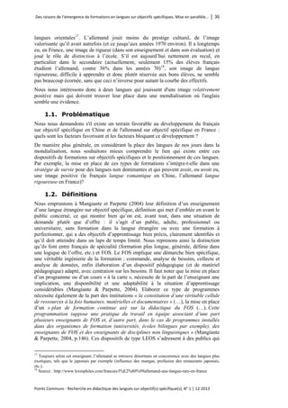Des raisons de l’émergence de formations en langues sur objectifs spécifiques. Mise en parallèle… │ 30 
Points Communs - Recherche en didactique des langues sur objectif(s) spécifique(s), N° 1 │ 12-2013 
langues orientales17. L’allemand jouit moins du prestige culturel, de l’image valorisante qu’il avait autrefois (et ce jusqu’aux années 1970 environ). Il a longtemps eu, en France, une image de rigueur (dans son enseignement et dans son évaluation) et joué le rôle de distinction à l’école. S’il est aujourd’hui nettement en recul, en particulier dans le secondaire (actuellement, seulement 15% des élèves français étudient l’allemand, contre 36% dans les années 70)18, son image de langue rigoureuse, difficile à apprendre et donc plutôt réservée aux bons élèves, ne semble pas beaucoup écornée, sans que ceci n’inverse pour autant la courbe des effectifs. 
Nous nous intéressons donc à deux langues qui jouissent d'une image relativement positive mais qui doivent trouver leur place dans une mondialisation où l'anglais semble une évidence. 
1.1. Problématique 
Nous nous demandons s'il existe un terrain favorable au développement du français sur objectif spécifique en Chine et de l'allemand sur objectif spécifique en France : quels sont les facteurs favorisant et les facteurs bloquant ce développement ? 
De manière plus générale, en considérant la place des langues de nos jours dans la mondialisation, nous souhaitons mieux comprendre le lien qui existe entre ces dispositifs de formations sur objectifs spécifiques et le positionnement de ces langues. Par exemple, la mise en place de ces types de formations s’intègre-t-elle dans une stratégie de survie pour des langues non dominantes et qui peuvent avoir, ou avoir eu, une image positive (le français langue romantique en Chine, l’allemand langue rigoureuse en France)? 
1.2. Définitions 
Nous empruntons à Mangiante et Parpette (2004) leur définition d’un enseignement d’une langue étrangère sur objectif spécifique, définition qui met d’emblée en avant le public concerné, ce qui montre bien qu’on est, avant tout, dans une situation de demande plutôt que d’offre : il s’agit d’un public, adulte, professionnel ou universitaire, sans formation dans la langue étrangère ou avec une formation à perfectionner, qui a des objectifs d’apprentissage bien précis, clairement identifiés et qu’il doit atteindre dans un laps de temps limité. Nous reprenons ainsi la distinction qu’ils font entre français de spécialité (formation plus longue, générale, définie dans une logique de l’offre, etc.) et FOS. Le FOS implique une démarche bien spécifique, une véritable ingénierie de la formation : commande, analyse de besoins, collecte et analyse de données, enfin élaboration d’un dispositif pédagogique (et de matériel pédagogique) adapté, avec centration sur les besoins. Il faut noter que la mise en place d’un programme ou d’un cours « à la carte », nécessite de la part de l’enseignant une implication, une disponibilité et une adaptabilité à la situation d’apprentissage considérables (Mangiante & Parpette, 2004). Elaborer ce type de programmes nécessite également de la part des institutions « la constitution d’une véritable cellule de ressources à la fois humaines, matérielles et documentaires » (…), la mise en place d’un « plan de formation continue axé sur la didactique du FOS (…). Cette programmation suppose une pratique du travail en équipe associant d’une part plusieurs enseignants de FOS et, d’autre part, dans le cas de programmes installés dans des organismes de formation (universités, écoles bilingues par exemple), des enseignants de FOS et des enseignants de disciplines non linguistiques » (Mangiante & Parpette, 2004, p.146). Ces dispositifs de type LEOS s’adressent à des publics qui 
17 Toujours selon cet enseignant, l’allemand se retrouve désormais en concurrence avec des langues plus exotiques, tels que le japonais par exemple (influence des mangas, profusion des restaurants japonais, etc.). 
18 Source : http://www.lexiophiles.com/francais/l%E2%80%99allemand-une-langue-rare-en-france  