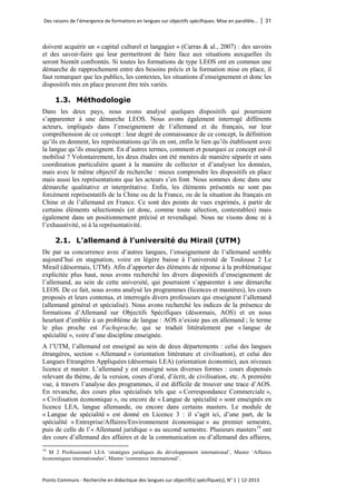 Des raisons de l’émergence de formations en langues sur objectifs spécifiques. Mise en parallèle… │ 31 
Points Communs - Recherche en didactique des langues sur objectif(s) spécifique(s), N° 1 │ 12-2013 
doivent acquérir un « capital culturel et langagier » (Carras & al., 2007) : des savoirs et des savoir-faire qui leur permettront de faire face aux situations auxquelles ils seront bientôt confrontés. Si toutes les formations de type LEOS ont en commun une démarche de rapprochement entre des besoins précis et la formation mise en place, il faut remarquer que les publics, les contextes, les situations d’enseignement et donc les dispositifs mis en place peuvent être très variés. 
1.3. Méthodologie 
Dans les deux pays, nous avons analysé quelques dispositifs qui pourraient s’apparenter à une démarche LEOS. Nous avons également interrogé différents acteurs, impliqués dans l’enseignement de l’allemand et du français, sur leur compréhension de ce concept : leur degré de connaissance de ce concept, la définition qu’ils en donnent, les représentations qu’ils en ont, enfin le lien qu’ils établissent avec la langue qu’ils enseignent. En d’autres termes, comment et pourquoi ce concept est-il mobilisé ? Volontairement, les deux études ont été menées de manière séparée et sans coordination particulière quant à la manière de collecter et d’analyser les données, mais avec le même objectif de recherche : mieux comprendre les dispositifs en place mais aussi les représentations que les acteurs s’en font. Nous sommes donc dans une démarche qualitative et interprétative. Enfin, les éléments présentés ne sont pas forcément représentatifs de la Chine ou de la France, ou de la situation du français en Chine et de l’allemand en France. Ce sont des points de vues exprimés, à partir de certains éléments sélectionnés (et donc, comme toute sélection, contestables) mais également dans un positionnement précisé et revendiqué. Nous ne visons donc ni à l’exhaustivité, ni à la représentativité. 
2.1. L’allemand à l’université du Mirail (UTM) 
De par sa concurrence avec d’autres langues, l’enseignement de l’allemand semble aujourd’hui en stagnation, voire en légère baisse à l’université de Toulouse 2 Le Mirail (désormais, UTM). Afin d’apporter des éléments de réponse à la problématique explicitée plus haut, nous avons recherché les divers dispositifs d’enseignement de l’allemand, au sein de cette université, qui pourraient s’apparenter à une démarche LEOS. De ce fait, nous avons analysé les programmes (licences et mastères), les cours proposés et leurs contenus, et interrogés divers professeurs qui enseignent l’allemand (allemand général et spécialisé). Nous avons recherché les indices de la présence de formations d’Allemand sur Objectifs Spécifiques (désormais, AOS) et en nous heurtant d’emblée à un problème de langue : AOS n’existe pas en allemand ; le terme le plus proche est Fachsprache, qui se traduit littéralement par « langue de spécialité », voire d’une discipline enseignée. 
A l’UTM, l’allemand est enseigné au sein de deux départements : celui des langues étrangères, section « Allemand » (orientation littérature et civilisation), et celui des Langues Etrangères Appliquées (désormais LEA) (orientation économie), aux niveaux licence et master. L’allemand y est enseigné sous diverses formes : cours dispensés relevant du thème, de la version, cours d’oral, d’écrit, de civilisation, etc. A première vue, à travers l’analyse des programmes, il est difficile de trouver une trace d’AOS. En revanche, des cours plus spécialisés tels que « Correspondance Commerciale », « Civilisation économique », ou encore de « Langue de spécialité » sont enseignés en licence LEA, langue allemande, ou encore dans certains masters. Le module de « Langue de spécialité » est donné en Licence 3 : il s’agit ici, d’une part, de la spécialité « Entreprise/Affaires/Environnement économique » au premier semestre, puis de celle de l’« Allemand juridique » au second semestre. Plusieurs masters19 ont des cours d’allemand des affaires et de la communication ou d’allemand des affaires, 
19 M 2 Professionnel LEA ‘stratégies juridiques du développement international’, Master ‘Affaires économiques internationales’, Master ‘commerce international’.  