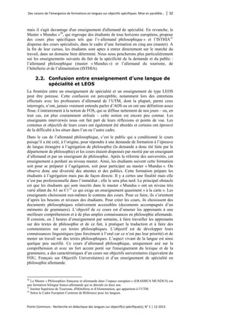 Des raisons de l’émergence de formations en langues sur objectifs spécifiques. Mise en parallèle… │ 32 
Points Communs - Recherche en didactique des langues sur objectif(s) spécifique(s), N° 1 │ 12-2013 
mais il s'agit davantage d'un enseignement d'allemand de spécialité. En revanche, le Master « Mundus » 
20, qui regroupe des étudiants de tous horizons européens, propose des cours plus spécifiques tels que l’« allemand philosophique » et l’ISTHIA21 dispense des cours spécialisés, dans le cadre d’une formation en cinq ans (master). A la fin de leur cursus, les étudiants sont aptes à entrer directement sur le marché du travail, dans un domaine bien déterminé. Nous nous pencherons plus particulièrement sur les enseignements suivants du fait de la spécificité de la demande et du public : l’allemand philosophique (master « Mundus ») et l’allemand du tourisme, de l’hôtellerie et de l’alimentation (ISTHIA). 
2.2. Confusion entre enseignement d’une langue de spécialité et LEOS 
La frontière entre un enseignement de spécialité et un enseignement de type LEOS peut être poreuse. Cette confusion est perceptible, notamment lors des entretiens effectués avec les professeurs d’allemand de l’UTM, dont la plupart, parmi ceux interrogés, n’ont, jamais vraiment entendu parler d’AOS ou en ont une définition assez floue. Contrairement à la notion de FOS, qui se diffuse nettement de nos jours – ou, en tout cas, est plus couramment utilisée – cette notion est encore peu connue. Les enseignants interviewés nous ont fait part de leurs réflexions et points de vue. Les contenus et objectifs de leurs cours ont également été abordés et certains ont éprouvé de la difficulté à les situer dans l’un ou l’autre cadre. 
Dans le cas de l’allemand philosophique, c’est le public qui a conditionné le cours puisqu’il a été créé, à l’origine, pour répondre à une demande de formation à l’épreuve de langue étrangère à l’agrégation de philosophie (la demande a donc été faite par le département de philosophie) et les cours étaient dispensés par moitié par un enseignant d’allemand et par un enseignant de philosophie. Après la réforme des universités, cet enseignement a perduré au niveau master. Ainsi, les étudiants suivent cette formation soit pour se préparer à l’agrégation, soit pour participer au master « Mundus ». On observe donc une diversité des attentes et des publics. Cette formation prépare les étudiants à l’agrégation mais pas de façon directe. Il y a certes une finalité mais elle n’est pas professionnelle dans l’immédiat ; elle le sera plus tard. Le principal obstacle est que les étudiants qui sont inscrits dans le master « Mundus » ont un niveau très varié allant du A1 au C122 ce qui exige un enseignement quasiment « à la carte ». Les enseignants choisissent eux-mêmes le contenu des cours. Pour ce faire, ils s’orientent d’après les besoins et niveaux des étudiants. Pour créer les cours, ils choisissent des documents philosophiques relativement accessibles (documents accompagnés d’un mémento de grammaire). L’objectif de ce cours est d’amener les apprenants à une meilleure compréhension et à de plus amples connaissances en philosophie allemande. Il consiste, en 2 heures d’enseignement par semaine, à faire travailler les apprenants sur des textes de philosophie et de ce fait, à pratiquer la traduction et à faire des commentaires sur ces textes philosophiques. L’objectif est de développer leurs connaissances linguistiques (pas forcément à l’oral car ce n’est pas leur priorité) et de mener un travail sur des textes philosophiques. L’aspect vivant de la langue est ainsi quelque peu sacrifié. Ce cours d’allemand philosophique, uniquement axé sur la compréhension et avec un fort accent porté sur l'enseignement du lexique et de la grammaire, a des caractéristiques d’un cours sur objectifs universitaires (équivalent du FOU, Français sur Objectifs Universitaires) et d’un enseignement de spécialité en philosophie allemande. 
20 Le Master « Philosophies française et allemande dans l’espace européen » (ERASMUS MUNDUS) est une formation bilingue franco-allemande qui se déroule en deux ans. 
21 Institut Supérieur de Tourisme, d'Hôtellerie et d'Alimentation, qui appartient à l’UTM. 
22 Selon le Cadre Européen Commun de Référence pour les langues.  