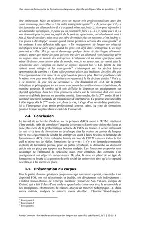 Des raisons de l’émergence de formations en langues sur objectifs spécifiques. Mise en parallèle… │ 35 
Points Communs - Recherche en didactique des langues sur objectif(s) spécifique(s), N° 1 │ 12-2013 
être intéressant. Mais en relation avec un master très professionnalisant avec des cours beaucoup plus ciblés ». Une autre enseignante ajoute 
32 : « Je pense que s’il y a des demandes en allemand (ou il n’y a quand même pas foule !), si on peut répondre à des demandes spécifiques, je pense qu’on pourrait le faire » (…) « je pense que s’il y a une demande précise pour un projet, de la part des apprenants, oui absolument, tout à fait. Il faut diversifier : plus on a une offre diversifiée plus on rayonne, c’est évident ». Ces pistes à développer laissent quand même perplexes certains des enseignants33 et les amènent à une réflexion telle que : « Un enseignement de langue sur objectifs spécifiques peut se faire après quand les gens sont déjà dans l’entreprise. C’est trop ponctuel et ciblé. Moi je verrai davantage quelque chose de plurilingue allemand- anglais, parce que même les gens qui sont très forts en allemand vont beaucoup gérer en anglais dans le monde des entreprises. L’allemand est un atout spécifique mais miser là-dessus pour attirer plus de monde, non, je ne pense pas. Je verrai plus le dynamisme avec l’anglais ou même le chinois aujourd’hui ! » Les points de vue restent aussi mitigés et les enseignants34 s’interrogent sur les réelles futures opportunités de carrière : « Cette offre pourrait plaire aux étudiants. En effet, dès que l’enseignement devient concret, ils apprécient de plus en plus. Mais le problème reste le même, vers quoi vont-ils se destiner concrètement à la fin de leurs études ? Il n’y a, à ce moment- là, que peu de certitudes ». Une discussion en LEA sur la partie didactique et pédagogique est en cours concernant des améliorations et évolutions, de manière générale. Il semble qu’il soit difficile de dispenser un enseignement sur objectif spécifique dans les trois premières années car la formation doit être assez ouverte et globale (surtout en première année). En revanche, dès la 3ème année, il est à constater une forte demande de traduction et d’interprétariat. Ce pourrait être une offre à développer dès la 2ème année, car, dans ce cas, il s’agit d’un savoir-faire particulier, lié à l’émergence d’un projet professionnel concret. Ainsi, ce type de formations pourrait trouver sa place dans le cadre de l’université. 
2.4. Conclusion 
Le travail de recherche d'indices sur la présence d'AOS mené à l'UTM, mériterait d'être enrichi. Afin de compléter l'enquête de terrain et d'avoir une vision plus large et donc plus riche de la problématique actuelle de l'AOS en France, il serait intéressant de voir si ce type de formations se développe dans les écoles ou centres de langues privés mais également de sonder les entreprises quant à leurs besoins et demandes de formations en AOS. Cette recherche limitée au cadre de l’UTM a mis en valeur le fait qu'il n’existe pas de réelles formations de ce type : il n’y a ni demande/commande explicite de formation précise, pour un public spécifique, ni démarche ou dispositif précis mis en place par rapport aux besoins analysés. Les formations proposées sont davantage de l'allemand de spécialité avec, pour certaines, des éléments d’un enseignement sur objectifs universitaires. De plus, la mise en place de ce type de formations se heurte à la question du rôle social des universités ainsi qu’à la capacité de celles-ci à les mettre en place. 
3.1. Présentation du corpus 
Pour la partie chinoise, plusieurs programmes qui pourraient, a priori, ressembler à un dispositif FOS, ont été sélectionnés et étudiés, soit directement soit indirectement : l’Institut franco-chinois de l’énergie nucléaire (Université Sun Yat-sen, campus de Zhuhai) qui a fait l’objet d’une analyse approfondie (entrevues avec la responsable et des enseignants, observations de classes, analyse de matériel pédagogique…) ; deux autres instituts, analysés de manière moins détaillée : l’Institut Sino-Européen 
32 Enseignant A 
33 Enseignant A 
34 Enseignant D  