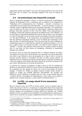 Des raisons de l’émergence de formations en langues sur objectifs spécifiques. Mise en parallèle… │ 38 
Points Communs - Recherche en didactique des langues sur objectif(s) spécifique(s), N° 1 │ 12-2013 
juxtaposition, parfois très inégale 
39, d’un cours de français général et d’un cours dit de FOS, mais qui, en réalité, s’est davantage rapproché d’un cours de français de spécialité. 
3.4. Caractéristiques des dispositifs analysés 
Dans les programmes présentés ci-dessus, on retrouve beaucoup de caractéristiques typiques de programmes FOS, à commencer par la lourdeur de tels dispositifs et l’importance de la communication avec l’institution – parvenir à convaincre ses responsables du bien-fondé d’une telle démarche – et entre les équipes. Ce point est essentiel, comme le rappellent plusieurs des enseignants interrogés ; c’est également le coeur du propos de Xu, dans son article où elle présente l’expérience menée entre plusieurs universités chinoises et Paris Tech (XU, 2008). Cette communication se complique d’autant plus quand des partenaires de différents pays sont impliqués. J’ai pu noter dans ces structures binationales des tensions, plus ou moins vives, par rapport à ce type de dispositif et à leur nécessité, tensions qui semblent liées à des conceptions et à des enjeux différents. A ma connaissance, les programmes FOS n’existent pas dans des structures uniquement chinoises, ce qui ne manque pas d’interroger. Est-ce parce qu’elles n’existent réellement pas ? Ou est-ce parce que les acteurs impliqués ne communiquent pas sur ce sujet? Dans les instituts de coopération analysés, « ce n’est pas la partie chinoise qui réclame du FOS, c’est plutôt la partie française qui le souhaite40 ». De plus, une démarche FOS décrite par un chercheur chinois est plutôt rare. Ce sont donc, au final, surtout les enseignants, chercheurs et responsables étrangers qui en parlent. 
On retrouve aussi les écueils des dispositifs FOS. A l’Alliance française de Canton, l’enseignant se retrouve seul à devoir honorer une commande, sans moyen particulier. Son école est peu habituée à gérer des demandes de ce type et elle ne voit pas la nécessité de faire préciser la commande. De plus, en Chine comme ailleurs, les dispositifs FOS ne s’intègrent pas toujours très bien dans les institutions existantes qui n’ont ni la souplesse ni les moyens nécessaires (heures de travail non reconnues à leur juste valeur, financièrement et en termes de promotion). 
La question des contenus est également un défi à relever et elle est soulignée par plusieurs, le risque étant de réduire le cours de FOS à un simple apprentissage de listes de vocabulaire, soit par manque de temps, soit à cause d’une analyse de besoins négligée. A Zhuhai et à Tianjin, les équipes essayent vraiment d’aller au-delà, en prenant en compte une véritable dimension interculturelle. Par exemple, des différences ont été identifiées et intégrées dans les cours, la plus notable étant une « manière chinoise » d’enseigner les mathématiques (« plus centrée sur le résultat ») opposée à une « manière française » (« plus centrée sur la démonstration41 »). 
3.5. Le FOS : un usage abusif d’une expression importée 
Dans les discours tenus sur le FOS en Chine (comme j’ai pu le constater dans les articles de Synergies Chine42), on remarque un usage plutôt abusif d’une expression souvent définie de manière floue. Cela semble davantage correspondre à une forme de français appliqué (un enseignement pratique) plutôt que constituer une véritable démarche ou être une réponse à une commande. Il est remarquable de constater que ce dernier mot (commande) est presque complètement absent du numéro 3 de Synergies 
39 A titre d’exemple, pour le programme « 100 juges chinois »: 500 heures de français général et 30 heures de français du droit. 
40 Une responsable interrogée 
41 Enseignants et responsables interrogés à Zhuhai et à Tianjin 
42 Essentiellement le numéro 3 (2008) + un article de Fu Rong dans le numéro 1 (2006) Politiques et stratégies linguistiques dans l’enseignement supérieur des langues étrangères en Chine nouvelle  