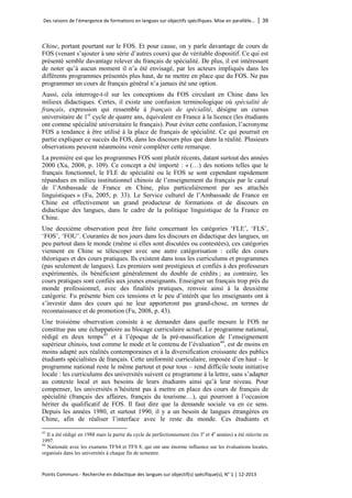 Des raisons de l’émergence de formations en langues sur objectifs spécifiques. Mise en parallèle… │ 39 
Points Communs - Recherche en didactique des langues sur objectif(s) spécifique(s), N° 1 │ 12-2013 
Chine, portant pourtant sur le FOS. Et pour cause, on y parle davantage de cours de FOS (venant s’ajouter à une série d’autres cours) que de véritable dispositif. Ce qui est présenté semble davantage relever du français de spécialité. De plus, il est intéressant de noter qu’à aucun moment il n’a été envisagé, par les acteurs impliqués dans les différents programmes présentés plus haut, de ne mettre en place que du FOS. Ne pas programmer un cours de français général n’a jamais été une option. 
Aussi, cela interroge-t-il sur les conceptions du FOS circulant en Chine dans les milieux didactiques. Certes, il existe une confusion terminologique où spécialité de français, expression qui ressemble à français de spécialité, désigne un cursus universitaire de 1er cycle de quatre ans, équivalent en France à la licence (les étudiants ont comme spécialité universitaire le français). Pour éviter cette confusion, l’acronyme FOS a tendance à être utilisé à la place de français de spécialité. Ce qui pourrait en partie expliquer ce succès du FOS, dans les discours plus que dans la réalité. Plusieurs observations peuvent néanmoins venir compléter cette remarque. 
La première est que les programmes FOS sont plutôt récents, datant surtout des années 2000 (Xu, 2008, p. 109). Ce concept a été importé : « (…) des notions telles que le français fonctionnel, le FLE de spécialité ou le FOS se sont cependant rapidement répandues en milieu institutionnel chinois de l’enseignement du français par le canal de l’Ambassade de France en Chine, plus particulièrement par ses attachés linguistiques » (Fu, 2005, p. 33). Le Service culturel de l’Ambassade de France en Chine est effectivement un grand producteur de formations et de discours en didactique des langues, dans le cadre de la politique linguistique de la France en Chine. 
Une deuxième observation peut être faite concernant les catégories ‘FLE’, ‘FLS’, ‘FOS’, ‘FOU’. Courantes de nos jours dans les discours en didactique des langues, un peu partout dans le monde (même si elles sont discutées ou contestées), ces catégories viennent en Chine se télescoper avec une autre catégorisation : celle des cours théoriques et des cours pratiques. Ils existent dans tous les curriculums et programmes (pas seulement de langues). Les premiers sont prestigieux et confiés à des professeurs expérimentés, ils bénéficient généralement du double de crédits ; au contraire, les cours pratiques sont confiés aux jeunes enseignants. Enseigner un français trop près du monde professionnel, avec des finalités pratiques, renvoie ainsi à la deuxième catégorie. Fu présente bien ces tensions et le peu d’intérêt que les enseignants ont à s’investir dans des cours qui ne leur apporteront pas grand-chose, en termes de reconnaissance et de promotion (Fu, 2008, p. 43). 
Une troisième observation consiste à se demander dans quelle mesure le FOS ne constitue pas une échappatoire au blocage curriculaire actuel. Le programme national, rédigé en deux temps43 et à l’époque de la pré-massification de l’enseignement supérieur chinois, tout comme le mode et le contenu de l’évaluation44, est de moins en moins adapté aux réalités contemporaines et à la diversification croissante des publics étudiants spécialistes de français. Cette uniformité curriculaire, imposée d’en haut – le programme national reste le même partout et pour tous – rend difficile toute initiative locale : les curriculums des universités suivent ce programme à la lettre, sans s’adapter au contexte local et aux besoins de leurs étudiants ainsi qu’à leur niveau. Pour compenser, les universités n’hésitent pas à mettre en place des cours de français de spécialité (français des affaires, français du tourisme…), qui pourront à l’occasion hériter du qualificatif de FOS. Il faut dire que la demande sociale va en ce sens. Depuis les années 1980, et surtout 1990, il y a un besoin de langues étrangères en Chine, afin de réaliser l’interface avec le reste du monde. Ces étudiants et 
43 Il a été rédigé en 1988 mais la partie du cycle de perfectionnement (les 3e et 4e années) a été réécrite en 1997. 
44 Nationale avec les examens TFS4 et TFS 8, qui ont une énorme influence sur les évaluations locales, organisés dans les universités à chaque fin de semestre.  