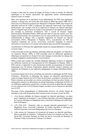 Le FOS aujourd’hui : quel périmètre et quelle influence en didactique des langues ? │ 4 
Points Communs - Recherche en didactique des langues sur objectif(s) spécifique(s), N° 1 │ 12-2013 
Comme si dans tous les centres de langue en France et dans le monde, les objectifs spécifiques et les besoins particuliers des apprenants étaient systématiquement analysés et pris en compte… 
Mais cette question de la spécificité d’une méthodologie du FOS, trop rapidement enterrée, a resurgi avec une acuité plus forte depuis le début des années 2000. Elle a donné lieu à la distinction proposée par Mangiante et Parpette (2004) entre français de spécialité (relevant de l’offre et proposant une approche transversale d’un domaine professionnel : par exemple celui de la médecine) et français sur objectif spécifique (dont le singulier signe la prise en compte d’une demande et une approche par métier : par exemple la profession d’infirmiers). Elle a suscité le Français langue professionnelle (Mourlhon-Dallies, 2008) qui entre dans le coeur des métiers, avec leur logique professionnelle, leur articulation avec les autres professions, leurs dimensions institutionnelle et éthique. Elle a engendré l’apparition du Français sur objectif universitaire (FOU), (Mangiante et Parpette, 2011), sous-domaine du FOS (au singulier) s’attachant aux savoirs, savoir-faire, savoir-être langagiers et culturels nécessaires à l’insertion et à la réussite universitaires dans un contexte francophone. 
Actuellement, le FOS peut être appréhendé comme un concept fédérateur à visée plus ou moins large. 
Conçu d’une part en tant que domaine spécifique défini par son public, ses objectifs et ses contextes (Richer, 2008), le FOS rassemble alors les différentes appellations didactiques qui prennent en charge le lien entre langage et action dans les champs des pratiques langagières professionnelles et universitaires. 
Défini d’autre part comme une véritable démarche didactique évolutive et adaptable aux différents contextes de l’enseignement du FLE (Mangiante et Parpette, 2004), le FOS consiste à rapprocher le plus étroitement possible un programme de formation linguistique avec les besoins d’apprenants dûment identifiés, jusqu’à constituer une ingénierie de formation et une ingénierie pédagogique en langue (Mourlhon-Dallies, 2008). 
Le premier numéro de la revue scientifique de recherche en didactique du FOS, Points Communs - Recherche en didactique des langues sur objectif(s) spécifique(s),du centre de langue française de la CCI Paris Ile-de-France, succédant à l’ancienne revue Points communs qui accordait aux articles scientifiques de fond une place limitée, est entièrement consacré à la délimitation du champ linguistique et didactique du FOS et à ses différentes applications aujourd’hui, à sa place au sein de la didactique des langues et à ses relations avec le FLS (français langue seconde), avec le français de spécialité, avec le FLP. 
Provenant d’aires géographiques et intellectuelles diverses, six articles tentent de répondre à cette série de questions dont l’acuité est très vive pour l’avenir du FOS : 
1. « Les facettes multiples du français enseigné sur objectifs spécifiques : un enjeu pour l’ingénierie de formation ? » par Elżbieta Gajewska, Université Pédagogique de Cracovie (Pologne) et Magdalena Sowa, Université Catholique de Lublin Jean- Paul II (Pologne). 
2. « FS, FOS, FLP… Étiquettes vides ou concepts éducatifs opérationnels ? » par Magdalena Sowa, Université Catholique de Lublin Jean-Paul II (Pologne) et Elżbieta Gajewska, Université Pédagogique de Cracovie (Pologne). 
3. « Des raisons de l’émergence de formations en langues sur objectifs spécifiques. Mise en parallèle de situations : l’allemand en France et le français en Chine » par David Bel, Université Normale de Chine du Sud et Université de Montréal, et Charlotte Vallat, Université de Toulouse 2 Le Mirail.  