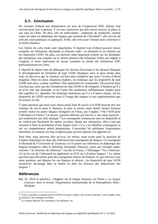 Des raisons de l’émergence de formations en langues sur objectifs spécifiques. Mise en parallèle… │ 41 
Points Communs - Recherche en didactique des langues sur objectif(s) spécifique(s), N° 1 │ 12-2013 
3.7. Conclusion 
On constate d’abord une dénaturation du sens de l’expression FOS, utilisée trop souvent pour tout et partout. C’est une expression qui doit encore trouver sa place et son sens en Chine. De plus, elle est ambivalente : empreinte de modernité, comme toutes les idées en didactique des langues qui viennent de l’Occident46, elle renvoie du côté des cours pratiques ou appliqués. Enfin, elle reste pour l’instant assez extérieure à la réalité chinoise. 
Les limites de cette étude sont importantes. Il faudrait tout d’abord pouvoir mieux connaître les littératures allemande et chinoise (ndlr : en allemand et en chinois) sur les dispositifs LEOS. De plus, ces derniers étant largement centrés sur les demandes des entreprises, une enquête sur ce terrain pourrait être éclairante. Enfin, par rapport à l’anglais, il serait intéressant de mieux connaître la réalité des formations ESP, particulièrement en Chine. 
L’objectif de départ était de débusquer les facteurs favorisant et les facteurs bloquant le développement de formation de type LEOS. Quelques mois et deux études plus tard, on découvre que la situation est bien plus complexe que nous l’avions d’abord imaginée. Dans les deux situations étudiées, on remarque que les dispositifs de type LEOS sont rares, comme semblent l’être également les commandes. On pourrait donc conclure que, pour que des formations de type LEOS se développent, il faudrait qu’il y ait d’un côté une demande, et de l’autre des institutions suffisamment souples pour être capables d’y répondre. On remarque néanmoins qu’il y a d’autres enjeux, car les dispositifs de LEOS renvoient aussi à l’image des langues et aux représentations que les acteurs en ont. 
L’autre question que nous nous étions posée était de savoir si le FOS pouvait être une stratégie de survie pour le français, ni plus ni moins (mais plutôt moins) distancé comme toutes les autres langues étrangères en Chine, par l’anglais ? Ou l’AOS pour l’allemand en France? Là encore, question délicate qui renvoie à une autre question : qui souhaiterait une telle stratégie ? Les enseignants connaissent mal ces dispositifs et ne veulent pas forcément les mettre en place. Quant aux entreprises, elles n’ont pas vocation à faire la promotion d’une langue (sauf s’il y a un bénéfice avantageux) et ont un comportement plutôt pragmatique. Concernant les politiques linguistiques nationales, la situation est trop complexe pour qu’une réponse soit apportée ici. 
Pour finir, nous pouvons dire qu’avec cet article, nous avons posé la question de l’espace didactique (et donc des références) des enseignants de langues. Un enseignant d’allemand de l’Université de Toulouse va-t-il puiser ses références en didactique des langues étrangères, dans la littérature allemande, française, autre, par exemple anglo- saxonne ? Sa structure de référence47 est-elle la France, l’Allemagne ? Ne s’intéresse- t-il qu’au cas de l’allemand ou également au FLE ou à d’autres langues ? La même question peut être posée pour des enseignants chinois de français. Ce qui renvoie à une autre question, qui dépasse les cas français et chinois : les dispositifs de type LEOS existent-ils davantage dans la réalité ou dans les discours des didacticiens des langues ? 
Références 
Bel, D., 2014 (à paraître), « Rapport sur la langue française en Chine », La langue française dans le monde, Organisation internationale de la francophonie, Paris : Hachette. 
46 Voir à ce propos la manière dont le CECR est repris, traduit, cité comme référence, voire modèle, dans les articles et les colloques en Chine. 
47 Le système éducatif, les institutions, les traditions, etc.  