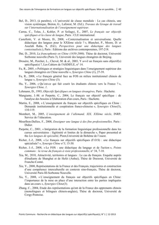 Des raisons de l’émergence de formations en langues sur objectifs spécifiques. Mise en parallèle… │ 42 
Points Communs - Recherche en didactique des langues sur objectif(s) spécifique(s), N° 1 │ 12-2013 
Bel, D., 2013, (à paraître), « L’université de classe mondiale : Le cas chinois, une vision systémique, Breton, G., Laforest, M. (Ed.), Travaux du Groupe de travail sur l’internationalisation de l’enseignement supérieur. 
Carras, C., Tolas, J., Kohler, P. et Szilagyi, E., 2007, Le français sur objectifs spécifiques et la classe de langue, Paris : CLE international. 
Castellotti, V. et Moore, D., 2008, « Contextualisation et universalisme. Quelle didactique des langues pour le XXIème siècle ? », Blanchet, P., Moore, D. et Asselah Raha, S. (Ed.), Perspectives pour une didactique des langues contextualisée,), Paris : Editions des archives contemporaines, 197-218. 
Dai, D., 2010, La francophonie en Chine (1850-2000), Thèse de doctorat, Université Sorbonne nouvelle (Paris 3), Université des langues étrangères de Beijing. 
Drouère, M., Porcher, L., Cheval, M. & al., 2003, Y a-t-il un français sans objectif(s) spécifique(s) ?, Les Cahiers de l'ASDIFLE, n° 14. 
Fu, R., 2005, « Politiques et stratégies linguistiques dans l’enseignement supérieur des langues étrangères en Chine nouvelle », Synergies Chine (1), 27-39. 
Fu, R., 2008, « Le français général face au FOS en milieu institutionnel chinois de langue », Synergies Chine (3). 
Hu, Y., 2006, « Qu’est-ce qui fait courir les étudiants chinois vers la France ? », Synergies Chine, 1. 
Lehmann, D., 1993, Objectifs Spécifiques en langues étrangères, Paris : Hachette. 
Mangiante, J.-M. et Parpette, C., 2004, Le français sur objectif spécifique : de l'analyse des besoins à l'élaboration d'un cours, Paris : Hachette. 
Martin, E., 2008, « L’enseignement du français sur objectifs spécifiques en Chine : Demande institutionnelle et coopération franco-chinoise », Synergies Chine(3), 110-119. 
Mombert, M., 2005, L’enseignement de l’allemand, XIX, XXIème siècle, INRP, Service de l’éducation. 
Mourlhon-Dallies, F., 2008, Enseigner une langue à des fins professionnelles, Paris : Didier. 
Parpette, C., 2001, « Intégration de la formation linguistique professionnelle dans les cursus universitaires : légitimité et limites de la démarche », Paper presented at the Les langues de spécialité, Plzen,Université de Bohême de l’ouest. 
Richer, J.-J., 2008, « Le français sur objectifs spécifiques (F.O.S) : une didactique spécialisée? », Synergie Chine n°3, 15-30. 
Richer, J.-J., 2008, « Le FOS : une didactique du langage et de l'action », Points communs : la revue du français à visée professionnelle, n° 34, 7-10. 
Xia, M., 2010, Attractivité, territoires et langues : Le cas du français. Enquête auprès d'étudiants de Shanghai et de Hefei (Anhui), Thèse de Doctorat, Université de Franche-Comté. 
Xie, Y., 2008, Représentations de la France et des Français, trajectoires et construction d’une compétence interculturelle en contexte sino-français, Thèse de doctorat, Université Paris III-Sorbonne Nouvelle. 
Xu, Y., 2008, « L’enseignement du français sur objectifs spécifiques en Chine: l’importance de la mise en place d’une interaction entre les parties impliquées dans un cours », Synergies Chine(3). 
Zhang, C., 2004, Etude des représentations qu'ont de la France des apprenants chinois (monolingues et bilingues chinois-anglais), Thèse de doctorat, Université de Cergy-Pontoise.  