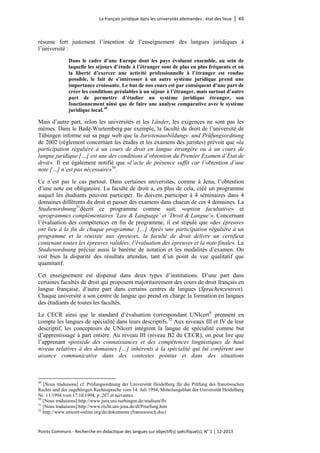 Le français juridique dans les universités allemandes : état des lieux │ 45 
Points Communs - Recherche en didactique des langues sur objectif(s) spécifique(s), N° 1 │ 12-2013 
résume fort justement l’intention de l’enseignement des langues juridiques à l’université : 
Dans le cadre d’une Europe dont les pays évoluent ensemble, au sein de laquelle les séjours d’étude à l’étranger sont de plus en plus fréquents et où la liberté d’exercer une activité professionnelle à l’étranger est rendue possible, le fait de s’intéresser à un autre système juridique prend une importance croissante. Le but de nos cours est par conséquent d’une part de créer les conditions préalables à un séjour à l’étranger, mais surtout d’autre part de permettre d’étudier un système juridique étranger, son fonctionnement ainsi que de faire une analyse comparative avec le système juridique local.49 
Mais d’autre part, selon les universités et les Länder, les exigences ne sont pas les mêmes. Dans le Bade-Wurtemberg par exemple, la faculté de droit de l’université de Tübingen informe sur sa page web que la Juristenausbildungs- und Prüfungsordnung de 2002 (règlement concernant les études et les examens des juristes) prévoit que «la participation régulière à un cours de droit en langue étrangère ou à un cours de langue juridique […] est une des conditions d’obtention du Premier Examen d’État de droit». Il est également notifié que «l’acte de présence suffit car l’obtention d’une note […] n’est pas nécessaire»50. 
Ce n’est pas le cas partout. Dans certaines universités, comme à Jena, l’obtention d’une note est obligatoire. La faculté de droit a, en plus de cela, créé un programme auquel les étudiants peuvent participer. Ils doivent participer à 4 séminaires dans 4 domaines différents du droit et passer des examens dans chacun de ces 4 domaines. La Studienordnung51décrit ce programme comme suit: «option facultative» et «programmes complémentaires ‘Law & Language’ et ‘Droit & Langue’». Concernant l’évaluation des compétences en fin de programme, il est stipulé que «des épreuves ont lieu à la fin de chaque programme. […] Après une participation régulière à un programme et la réussite aux épreuves, la faculté de droit délivre un certificat contenant toutes les épreuves validées, l’évaluation des épreuves et la note finale». La Studienordnung précise aussi le barème de notation et les modalités d’examen. On voit bien la disparité des résultats attendus, tant d’un point de vue qualitatif que quantitatif. 
Cet enseignement est dispensé dans deux types d’institutions. D’une part dans certaines facultés de droit qui proposent majoritairement des cours de droit français en langue française, d’autre part dans certains centres de langues (Sprachenzentren). Chaque université a son centre de langue qui prend en charge la formation en langues des étudiants de toutes les facultés. 
Le CECR ainsi que le standard d’évaluation correspondant UNIcert® prennent en compte les langues de spécialité dans leurs descriptifs.52 Aux niveaux III et IV de leur descriptif, les concepteurs de UNIcert intègrent la langue de spécialité comme but d’apprentissage à part entière. Au niveau III (niveau B2 du CECR), on peut lire que l’apprenant «possède des connaissances et des compétences linguistiques de haut niveau relatives à des domaines […] inhérents à la spécialité qui lui confèrent une aisance communicative dans des contextes pointus et dans des situations 
49 [Nous traduisons] cf. Prüfungsordnung der Universität Heidelberg für die Prüfung des französischen Rechts und der zugehörigen Rechtssprache vom 14. Juli 1994, Mitteilungsblatt der Universität Heidelberg Nr. 11/1994 vom 17.10.1994, p: 207 et suivantes. 
50 [Nous traduisons] http://www.jura.uni-tuebingen.de/studium/flv 
51 [Nous traduisons] http://www.recht.uni-jena.de/dl/Pruefung.htm 
52 http://www.unicert-online.org/de/dokumente (franzoesisch.doc)  