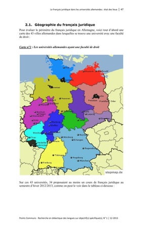 Le français juridique dans les universités allemandes : état des lieux │ 47 
Points Communs - Recherche en didactique des langues sur objectif(s) spécifique(s), N° 1 │ 12-2013 
2.1. Géographie du français juridique 
Pour évaluer le périmètre du français juridique en Allemagne, voici tout d’abord une carte des 43 villes allemandes dans lesquelles se trouve une université avec une faculté de droit : 
Carte n°1 : Les universités allemandes ayant une faculté de droit 
Sur ces 43 universités, 34 proposaient au moins un cours de français juridique au semestre d’hiver 2012/2013, comme on peut le voir dans le tableau ci-dessous :  