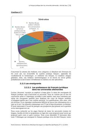Le français juridique dans les universités allemandes : état des lieux │ 52 
Points Communs - Recherche en didactique des langues sur objectif(s) spécifique(s), N° 1 │ 12-2013 
Graphique n°5 : 
Concernant les attentes des étudiants, trois catégories se détachent très fortement du lot: avoir une vue d’ensemble du système juridique français ; apprendre du vocabulaire/de la terminologie ; et améliorer son français. La tendance «langue générale», donc, une tendance «terminologique» et un besoin de survol global, probablement avant d’entrer véritablement en matière avec des spécialistes. 
2.2.2 Les enseignants 
2.2.2.1 Les professeurs de français juridique dans les universités allemandes 
Lecteur, doctorant, vacataire ou employé à temps plein: le statut des enseignants de français juridique varie d’université en université. Nous ne voulons pas en tirer de conclusions quant à l’importance accordée à cette matière, mais nous constatons que même des enseignants qualifiés pour dispenser des cours de français juridique n’échappent parfois pas à une certaine précarité. Les qualifications, elles aussi, sont très diverses. Il est cependant extrêmement difficile de trouver des informations de ce type sur le net. Une minorité communique son CV par le biais de portraits via Internet. Il serait intéressant à l’avenir de pratiquer une prospection plus poussée sur la question en les interrogeant un à un. 
Nous avons recherché sur les pages Internet de toutes les universités (centres de langues, facultés de droit et programmes en ligne des cours proposés) pour savoir qui proposait quels cours et quels contenus. Nous avons dénombré 53 personnes dans toute l’Allemagne qui enseignent le français juridique et/ou du droit français, toutes  