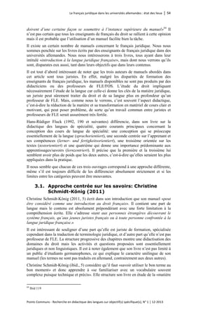 Le français juridique dans les universités allemandes : état des lieux │ 54 
Points Communs - Recherche en didactique des langues sur objectif(s) spécifique(s), N° 1 │ 12-2013 
doivent d’une certaine façon se soumettre à l’instance supérieure du manuel» 
64 Il n’est pas certain que tous les enseignants de français du droit se rallient à cette opinion mais il est probable que l’utilisation d’un manuel facilite bien la tâche. 
Il existe un certain nombre de manuels concernant le français juridique. Nous nous sommes penchée sur les livres écrits par des enseignants de français juridique dans des universités allemandes. Nous nous intéresserons à trois livres, tous ayant dans leur intitulé «introduction à la langue juridique française», mais dont nous verrons qu’ils sont, disparates eux aussi, tant dans leurs objectifs que dans leurs contenus. 
Il est tout d’abord intéressant de noter que les trois auteurs de manuels abordés dans cet article sont tous juristes. En effet, malgré les disparités de formation des enseignants de français juridique, les manuels disponibles ne sont pas produits par des didacticiens ou des professeurs de FLE/FOS. L’étude du droit impliquant nécessairement l’étude de la langue car celle-ci donne les clés de la matière juridique, un juriste peut sûrement traiter du droit et de sa langue plus en profondeur qu’un professeur de FLE. Mais, comme nous le verrons, c’est souvent l’aspect didactique, c’est-à-dire la réduction de la matière et sa transformation en matériel de cours clair et motivant, qui peut poser problème, de sorte qu’un travail commun entre juristes et professeurs de FLE serait assurément très fertile. 
Hans-Rüdiger Fluck (1992, 190 et suivantes) différencie, dans son livre sur la didactique des langues de spécialité, quatre courants principaux concernant la conception des cours de langue de spécialité: une conception qui se préoccupe essentiellement de la langue (sprachorientiert), une seconde centrée sur l’apprenant et ses compétences (lerner- und fertigkeitsorientiert), une troisième orientée sur les textes (textorientiert) et une quatrième qui donne une importance prédominante aux apprentissages/savoirs (lernzentriert). Il précise que la première et la troisième lui semblent avoir plus de poids que les deux autres, c’est-à-dire qu’elles seraient les plus appliquées dans la pratique. 
Il nous semble que chacun de ces trois ouvrages correspond à une approche différente, même s’il est toujours difficile de les différencier absolument strictement et si les limites entre les catégories peuvent être mouvantes. 
3.1. Approche centrée sur les savoirs: Christine Schmidt-König (2011) 
Christine Schmidt-König (2011, 5) écrit dans son introduction que son manuel «peut être considéré comme une introduction au droit français». Il contient une part de langue mais le contenu est absolument prépondérant avec une forte limitation à la compréhension écrite. Elle s’adresse «tant aux personnes étrangères découvrant le système français, qu’aux jeunes juristes français ou à toute personne confrontée à la langue juridique française.» 
Il est intéressant de souligner d’une part qu’elle est juriste de formation, spécialisée cependant dans la traduction de terminologie juridique, et d’autre part qu’elle n’est pas professeur de FLE. La structure progressive des chapitres montre une didactisation des domaines du droit mais les activités et questions proposées sont essentiellement juridiques et non linguistiques. Il est à noter également que son livre n’est pas limité à un public d’étudiants germanophones, ce qui explique le caractère unilingue de son manuel (les termes ne sont pas traduits en allemand, contrairement aux deux autres). 
Christine Schmidt-König (ibid., 5) considère qu’il faut «savoir utiliser le bon terme au bon moment» et donc apprendre à «se familiariser avec un vocabulaire souvent complexe puisque technique et précis». Elle structure son livre en étude de la «matière 
64 Ibid 119  