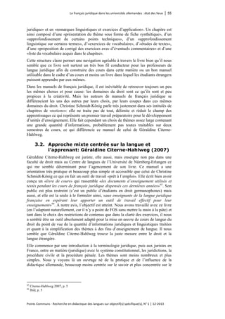 Le français juridique dans les universités allemandes : état des lieux │ 55 
Points Communs - Recherche en didactique des langues sur objectif(s) spécifique(s), N° 1 │ 12-2013 
juridique» et en «remarques linguistiques et exercices d’application». Un chapitre est ainsi composé d’une «présentation du thème sous forme de fiche synthétique», d’un «approfondissement de certains points techniques», d’un «approfondissement linguistique sur certains termes», d’«exercices de vocabulaire», d’«études de textes», d’une «proposition de corrigé des exercices avec d’éventuels commentaires» et d’une «liste du vocabulaire acquis dans le chapitre». 
Cette structure claire permet une navigation agréable à travers le livre bien qu’il nous semble que ce livre soit surtout un très bon fil conducteur pour les professeurs de langue juridique afin de construire des cours dans cette matière ou un bon manuel utilisable dans le cadre d’un cours et moins un livre dans lequel les étudiants étrangers puissent apprendre par eux-mêmes. 
Dans les manuels de français juridique, il est inévitable de retrouver toujours un peu les mêmes choses et pour cause: les domaines du droit sont ce qu’ils sont et peu propices à la créativité. Mais les auteurs de manuels de français juridique se différencient les uns des autres par leurs choix, par leurs coupes dans ces mêmes domaines du droit. Christine Schmidt-König parle très justement dans ses intitulés de chapitres de «notions»: elle ne traite pas de tout, délimite et réduit le champ des apprentissages ce qui représente un premier travail préparatoire pour le développement d’unités d’enseignement. Elle fait cependant un choix de thèmes assez large contenant une grande quantité d’informations, probablement pas toutes traitables sur deux semestres de cours, ce qui différencie ce manuel de celui de Géraldine Citerne- Hahlweg. 
3.2. Approche mixte centrée sur la langue et l’apprenant: Géraldine Citerne-Hahlweg (2007) 
Géraldine Citerne-Hahlweg est juriste, elle aussi, mais enseigne non pas dans une faculté de droit mais au Centre de langues de l’Université de Nürnberg-Erlangen ce qui me semble déterminant pour l’agencement de son livre. Ce manuel a une orientation très pratique et beaucoup plus simple et accessible que celui de Christine Schmidt-König ce qui en fait un outil de travail «prêt à l’emploi». Elle écrit bien avoir conçu un «livre de cours» qui rassemble «les documents d’enseignement utilisés et testés pendant les cours de français juridique dispensés ces dernières années»65. Son public est plus restreint (c’est un public d’étudiants en droit germanophones) mais aussi, et elle est la seule à le formuler ainsi, «aux enseignants de la langue juridique française en espérant leur apporter un outil de travail effectif pour leur enseignement»66. À notre avis, l’objectif est atteint. Nous avons travaillé avec ce livre (en l’adaptant naturellement, car il n’y a point de FOS sans mettre la main à la pâte) et tant dans le choix des restrictions de contenus que dans la clarté des exercices, il nous a semblé être un outil absolument adapté pour la mise en oeuvre de cours de langue du droit du point de vue de la quantité d’informations juridiques et linguistiques traitées et quant à la simplification des thèmes à des fins d’enseignement de langue. Il nous semble que Géraldine Citerne-Hahlweg trouve la juste mesure entre le droit et la langue étrangère. 
Elle commence par une introduction à la terminologie juridique, puis aux juristes en France, entre en matière (juridique) avec le système constitutionnel, les juridictions, la procédure civile et la procédure pénale. Les thèmes sont moins nombreux et plus simples. Nous y voyons là un ouvrage né de la pratique et de l’influence de la didactique allemande, beaucoup moins centrée sur le savoir et plus concentrée sur le 
65 Citerne-Hahlweg 2007, p. 5 
66 Ibid, p. 5  
