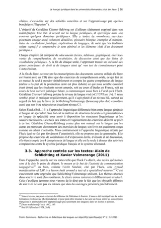 Le français juridique dans les universités allemandes : état des lieux │ 56 
Points Communs - Recherche en didactique des langues sur objectif(s) spécifique(s), N° 1 │ 12-2013 
«faire», c’est-à-dire sur des activités concrètes et sur l’apprentissage par «petites bouchées» (Häppchen 
67). 
L’objectif de Géraldine Citerne-Hahlweg est d’ailleurs clairement exprimé dans son avant-propos. Elle met «l’accent sur la langue juridique», et «privilégie dans son contenu quelques domaines juridiques». Elle y insère de «nombreux exercices ponctuant chaque unité, solutions détaillées, glossaire bilingue, exemples d’examens, listes de vocabulaire juridique, explications de langage», de sorte que les étudiants soient «apte[s] à comprendre le sens général et les éléments clefs d’un document juridique.» 
Chaque chapitre est composé de «documents (textes, tableaux, graphiques), exercices variés de compréhension, de vocabulaire, de discussion ainsi que des listes de vocabulaire juridique». A la fin de chaque unité, l’apprenant trouve un «résumé des points principaux de droit et de langue» ainsi qu’ «un test de connaissance» pour s’auto-évaluer. 
A la fin du livre, se trouvent les transcriptions des documents sonores utilisés (le livre est fourni avec un CD) ainsi que des exercices de compréhension orale, ce qui fait de ce manuel le seul à prendre véritablement en compte les quatre compétences de langue (même si la part de la production orale est plus réduite) ce qui nous semble essentiel étant donné que les étudiants seront amenés, soit au cours d’études en France, soit au cours de leur carrière juridique future, à communiquer aussi bien à l’oral qu’à l’écrit. Géraldine Citerne-Hahlweg précise le niveau de langue visé («C1/UNIcert 3»). Il nous semble, pour le pratiquer régulièrement, qu’il s’agit plutôt d’un niveau B2, surtout au regard du fait que le livre de Schlichting/Volmerange (beaucoup plus dur) considère aussi que son livre nécessite un excellent niveau C1. 
Selon Fluck (ibid., 191), l’approche linguistique différencie bien entre langue générale et langue de spécialité. Son but est la maîtrise de structures lexicales et grammaticales en langue de spécialité pour avoir à disposition les structures linguistiques et les savoirs nécessaires. Le choix des textes et l’agencement des exercices doivent se plier à ce but. Géraldine Citerne-Hahlweg centre plus son manuel sur la langue que les autres en proposant directement des exercices de langue; son livre est quasiment conçu comme un cahier d’activités. Mais contrairement à l’approche linguistique décrite par Fluck (qui ne fait pas forcément l’unanimité), elle ne propose pas de grammaire. Elle propose des exercices de vocabulaire et d’expression écrite, d’écoute et de discussion, elle tient compte des 4 compétences de langue et elle est la seule à donner des activités comparatistes entre le système juridique français et le système allemand. 
3.3. Approche centrée sur les textes: Alain de Schlichting et Xavier Volmerange (2011) 
Dans l’approche centrée sur les textes telle que Fluck l’a décrit, «les textes spécialisés sont à la fois le point de départ, le moyen et le but de l’activité de communication langagière»68 ou bien, comme l’écrit Sinclair, cité par Fluck, «the typical manifestation of LSP is a lesson built around a text of a specialised nature».69 C’est exactement cette approche que Schlichting/Volmerange utilisent. Les thèmes abordés dans son livre sont plus nombreux, le choix moins restreint et différemment structuré. Cela s’explique (comme nous venons de le dire) par le fait que les objectifs affirmés de son livre ne sont pas les mêmes que dans les ouvrages présentés précédemment. 
67 Nous n’avons pas pour ce terme de référence de littérature à fournir, il nous a été inculqué lors de notre formation professorale (Referendariat) et peut peut-être résumer à lui seul un fossé entre les conceptions françaises et allemandes de l’apprentissage (pas seulement des langues) dans les écoles et ailleurs. 
68 [Nous traduisons] Fluck 1992, 195 
69 Ibid 195 (Sinclair 1978, 263)  