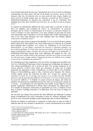 Le français juridique dans les universités allemandes : état des lieux │ 57 
Points Communs - Recherche en didactique des langues sur objectif(s) spécifique(s), N° 1 │ 12-2013 
Il est d’abord intéressant de noter que l’introduction de ce livre est écrite en allemand, contrairement aux deux autres. Son but est de donner «un premier aperçu du droit français» dans une «introduction plus ou moins générale dans chaque chapitre du droit» tout en ne tenant compte «que des domaines essentiels du droit français»70. Schlichting/Volmerange ne précisent pas exactement à qui ils s’adressent mais indiquent qu’il faut, pour travailler avec leur livre, un «excellent niveau de français (C1)»71. 
Ce manuel est radicalement différent des deux autres dans sa structure et dans ses buts. Les chapitres sont composés de «textes, de commentaires, de questions juridiques afin de vérifier la compréhension de la matière, un glossaire bilingue des termes techniques les plus importants»72.Les mots marqués en gras dans les textes sont retrouvables dans le glossaire à la fin du chapitre dans l’ordre chronologique du texte et les mots ayant plusieurs sens sont expliqués dans une rubrique appelée «indications vocabulaires (sic)»73. 
La palette de sujets traités est large et très détaillée. Le livre est divisé en deux grandes parties (droit privé, droit public) avec moult subdivisions Les objectifs de ce manuel sont expliqués dans la préface: «Les auteurs de ‘Einführung in die französische Rechtssprache’ se sont limités, concernant les exercices et questions pratiques, au seul contexte juridique; il n’était selon nous pas nécessaire, étant donné le niveau de langue généralement requis, d’ajouter des exercices de langue ou de grammaire.»74 Schlichting/Volmerange laissent donc toute didactique des langues de côté: «De même, nous nous sommes limités à des questions concrètes sur le texte et avons laissé de côté toute autre consigne aidant à l’approche du texte; on vérifiera si on a intégré ce qu’on a lu en répondant aux questions!»75 
En considérant qu‘il faut simplement avoir «le niveau» en langue pour travailler avec leur livre, Schlichting/Volmerange évitent le passage par la didactique des langues et reste presqu’essentiellement sur le terrain du droit. Cet ouvrage requérant un tel niveau, peut-être n’était-il donc même pas nécessaire de passer par la langue maternelle des apprenants ni dans l’introduction, ni ailleurs dans le livre (Schmidt- König et Citerne-Hahlweg, quant à elles, n’écrivent qu’en français). Par ailleurs, l’auteur signale encore une restriction de taille: «les corrigés des réponses aux questions en annexe de cet ouvrage sont succincts. Les corrigés sont plus détaillés quand il s’agit de questions plus difficiles. En droit privé, il n’y a de corrigés que pour les questions difficiles.»76 L’étudiant n’a aucun exercice de langue, pas toutes les réponses aux questions de compréhension de texte, mais ce n’est pas grave, puisqu’il a le niveau… La justification de cette approche nous semble un peu légère et ne pas prendre l’apprenant suffisamment en charge. Mais l’enseignant, lui, obtient dans ce livre nombre de documents intéressants et exploitables en cours, à condition d’avoir dans sa besace l’outillage nécessaire à la fabrication d’un vrai cours de langue de spécialité. 
On voit bien que chaque livre poursuit des buts différents qui traduisent la grande marge d’interprétation qui existe concernant le terme de «français juridique» selon qu’on en a une vision plus juridique ou plus linguistique, plus ou moins didactique. 
Prenons un chapitre en particulier et comparons la façon dont un sujet est traité et didactisé dans les trois manuels d’introduction. Le droit constitutionnel est la matière 
70 [Nous traduisons] Schlichting/Volmerange 2011, p. V 
71 [Nous traduisons] Ibid p. V 
72 [Nous traduisons] Ibid p. V 
73 Le Petit Robert de la langue française 2006 indique que le mot « vocabulaire » est un nom masculin. Un emploi adjectival nous semble erroné. 
74 [Nous traduisons] Ibid, p. VI 
75 Ibid p. VI 
76 Ibid p. VI  