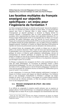 Les facettes multiples du français enseigné sur objectifs spécifiques : un enjeu pour l’ingénierie… │ 6 
Points Communs - Recherche en didactique des langues sur objectif(s) spécifique(s), N° 1 │ 12-2013 
Elżbieta Gajewska, Université Pédagogique de Cracovie (Pologne) 
Magdalena Sowa, Université Catholique de Lublin Jean-Paul II (Pologne) 
Les facettes multiples du français enseigné sur objectifs spécifiques : un enjeu pour l’ingénierie de formation ? 
Les futurs enseignants de français sur objectifs professionnels1 doivent être préparés à faire face à la demande des publics auxquels ils auront affaire. À la fin du parcours esquissé dans Sowa et Gajewska (dans le même numéro), différents types d’enseignement sur objectifs spécifiques se dessinent en filigrane derrière les contextes éducatifs. L’enseignement dans les écoles professionnelles au niveau secondaire relève majoritairement du français de(s) spécialité(s) (désormais FS). Le Français Langue Professionnelle (FLP) est envisageable dans les filières où l’on peut rassembler des publics hétérogènes autour des activités de travail communes. Le français de la communication professionnelle (FCP) est (ou bien pourrait être) proposé aux étudiants formant des groupes hétérogènes, soit à un faible niveau de compétence langagière générale. Finalement, le Français sur Objectif Spécifique (FOS) permet de répondre aux besoins des professionnels ayant une demande et des attentes précises. 
Or, comment former des enseignants aptes à prendre en charge tous ces types de publics et de situations éducatives ? Dans l’espoir de trouver des réponses pertinentes et généralisables, nous avons décidé de commencer notre réflexion par l’examen des pratiques du terrain et d’observer quelle préparation méthodologique relevant de l’enseignement sur objectifs spécifiques est proposée aux futurs enseignants de français en Pologne au cours de leur formation professionnelle (point 1 de cet article). Ce bilan a constitué le point de départ pour la réflexion et les propositions ultérieures que développe le point 2 de cet article. 
En Pologne, la préparation des enseignants de (F)LE se fait essentiellement dans le cadre des études philologiques, en l’occurrence de philologie romane à option (spécialisation) pédagogique. Une autre voie d’entrée dans le métier peut se faire par des études en LEA, complétées par un volet de formation pédagogique. Cependant, les cursus peuvent prendre des colorations diverses en fonction de l’établissement qui les assure (cf. point 2.1 de cet article). 
À notre connaissance, il n’existe pas d’études préparant explicitement à enseigner le français (ni d’ailleurs aucune autre langue) sur objectifs spécifiques. Une formation dans ce sens accompagne éventuellement la formation à enseigner une langue étrangère (cf. point 2.2 de cet article). À une époque où le système éducatif polonais est traversé par des réformes profondes, un bilan des pratiques existantes pourrait ouvrir sur des changements futurs. 
1.1. Devenir enseignant de (F)LE : des voies plurielles 
Il est difficile de comprendre la situation actuelle polonaise sans en esquisser en quelques phrases l’arrière-fond historique. Les changements politiques qu’a traversés la Pologne dans les années 90 ont eu pour conséquence des transformations dans tous 
1 Terme que nous allons utiliser désormais pour désigner l’enseignement du français sur objectifs professionnels et/ou spécifiques au sens large, en ne présageant rien de la méthodologie ni du champ d’application retenus.  
