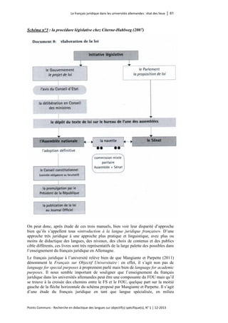 Le français juridique dans les universités allemandes : état des lieux │ 61 
Points Communs - Recherche en didactique des langues sur objectif(s) spécifique(s), N° 1 │ 12-2013 
Schéma n°3 : la procédure législative chez Citerne-Hahlweg (2007) 
On peut donc, après étude de ces trois manuels, bien voir leur disparité d’approche bien qu’ils s’appellent tous «introduction à la langue juridique française». D’une approche très juridique à une approche plus pratique et linguistique, avec plus ou moins de didactique des langues, des niveaux, des choix de contenus et des publics cible différents, ces livres sont très représentatifs de la large palette des possibles dans l’enseignement du français juridique en Allemagne. 
Le français juridique à l’université relève bien de que Mangiante et Parpette (2011) dénomment le Français sur Objectif Universitaire : en effet, il s’agit non pas de language for special purposes à proprement parlé mais bien de language for academic purposes. Il nous semble important de souligner que l’enseignement du français juridique dans les universités allemandes peut être une composante du FOU mais qu’il se trouve à la croisée des chemins entre le FS et le FOU, quelque part sur la moitié gauche de la flèche horizontale du schéma proposé par Mangiante et Parpette. Il s’agit d’une étude du français juridique en tant que langue spécialisée, en milieu  