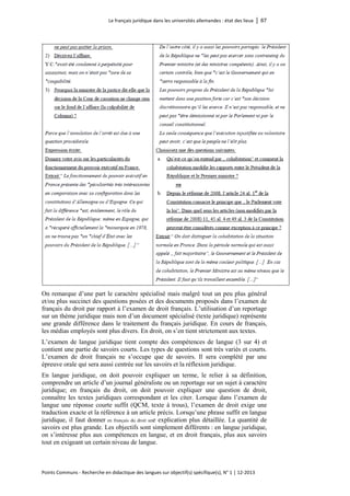 Le français juridique dans les universités allemandes : état des lieux │ 67 
Points Communs - Recherche en didactique des langues sur objectif(s) spécifique(s), N° 1 │ 12-2013 
On remarque d’une part le caractère spécialisé mais malgré tout un peu plus général et/ou plus succinct des questions posées et des documents proposés dans l’examen de français du droit par rapport à l’examen de droit français. L’utilisation d’un reportage sur un thème juridique mais non d’un document spécialisé (texte juridique) représente une grande différence dans le traitement du français juridique. En cours de français, les médias employés sont plus divers. En droit, on s’en tient strictement aux textes. 
L’examen de langue juridique tient compte des compétences de langue (3 sur 4) et contient une partie de savoirs courts. Les types de questions sont très variés et courts. L’examen de droit français ne s’occupe que de savoirs. Il sera complété par une épreuve orale qui sera aussi centrée sur les savoirs et la réflexion juridique. 
En langue juridique, on doit pouvoir expliquer un terme, le relier à sa définition, comprendre un article d’un journal généraliste ou un reportage sur un sujet à caractère juridique; en français du droit, on doit pouvoir expliquer une question de droit, connaître les textes juridiques correspondant et les citer. Lorsque dans l’examen de langue une réponse courte suffit (QCM, texte à trous), l’examen de droit exige une traduction exacte et la référence à un article précis. Lorsqu’une phrase suffit en langue juridique, il faut donner en français du droit une explication plus détaillée. La quantité de savoirs est plus grande. Les objectifs sont simplement différents : en langue juridique, on s’intéresse plus aux compétences en langue, et en droit français, plus aux savoirs tout en exigeant un certain niveau de langue.  