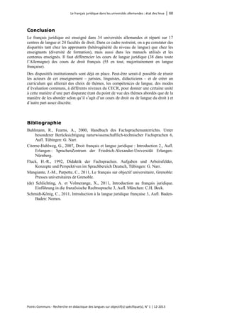 Le français juridique dans les universités allemandes : état des lieux │ 68 
Points Communs - Recherche en didactique des langues sur objectif(s) spécifique(s), N° 1 │ 12-2013 
Conclusion 
Le français juridique est enseigné dans 34 universités allemandes et réparti sur 17 centres de langue et 24 facultés de droit. Dans ce cadre restreint, on a pu constater des disparités tant chez les apprenants (hétérogénéité du niveau de langue) que chez les enseignants (diversité de formation), mais aussi dans les manuels utilisés et les contenus enseignés. Il faut différencier les cours de langue juridique (38 dans toute l’Allemagne) des cours de droit français (55 en tout, majoritairement en langue française). 
Des dispositifs institutionnels sont déjà en place. Peut-être serait-il possible de réunir les acteurs de cet enseignement – juristes, linguistes, didacticiens – et de créer un curriculum qui allierait des choix de thèmes, les compétences de langue, des modes d’évaluation communs, à différents niveaux du CECR, pour donner une certaine unité à cette matière d’une part disparate (tant du point de vue des thèmes abordés que de la manière de les aborder selon qu’il s’agit d’un cours de droit ou de langue du droit ) et d’autre part assez discrète. 
Bibliographie 
Buhlmann, R., Fearns, A., 2000, Handbuch des Fachsprachenunterrichts. Unter besonderer Berücksichtigung naturwissenschaftlich-technischer Fachsprachen 6, Aufl. Tübingen: G. Narr. 
Citerne-Hahlweg, G., 2007, Droit français et langue juridique : Introduction 2., Aufl. Erlangen : SprachenZentrum der Friedrich-Alexander-Universität Erlangen- Nürnberg. 
Fluck, H.-R., 1992, Didaktik der Fachsprachen. Aufgaben und Arbeitsfelder, Konzepte und Perspektiven im Sprachbereich Deutsch, Tübingen: G. Narr. 
Mangiante, J.-M., Parpette, C., 2011, Le français sur objectif universitaire, Grenoble: Presses universitaires de Grenoble. 
(de) Schlichting, A. et Volmerange, X., 2011, Introduction au français juridique. Einführung in die französische Rechtssprache 3, Aufl. München: C.H. Beck. 
Schmidt-König, C., 2011, Introduction à la langue juridique française 3, Aufl. Baden- Baden: Nomos.  