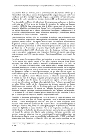 Les facettes multiples du français enseigné sur objectifs spécifiques : un enjeu pour l’ingénierie… │ 7 
Points Communs - Recherche en didactique des langues sur objectif(s) spécifique(s), N° 1 │ 12-2013 
les domaines de la vie publique, dont le système éducatif. La première réforme qui a été introduite était celle du système d’enseignement des langues étrangères où le russe bénéficiait alors d’un statut privilégié, les langues « occidentales » n’étant introduites qu’à partir des écoles secondaires à titre de « deuxième LE » et de manière restreinte. 
Pour résoudre les problèmes liés à la pénurie d’enseignants de ces langues, la décision a été prise en 1990 de créer les Instituts de formation des maîtres de langues étrangères (IFMLE). Ces programmes, dits de filière rapide, ont été proposés en alternative à la filière traditionnelle de 5 ans d’études philologiques. Les études dans ces Instituts durent trois ans et mènent à l’obtention d’une licence, qui donne accès à la carrière d’enseignant dans les écoles primaires et les collèges (gimnazja) ou permet de poursuivre des études de master à l’université. 
Parallèlement aux Instituts, suite aux résolutions de Bologne, ont été instaurées des Écoles Nationales Supérieures d’Enseignement Professionnel (ENSEP) s’achevant également par une licence. Leur objectif était de donner une formation professionnelle de premier cycle (et ouverte à une continuation éventuelle ultérieure) aux jeunes désirant être vite opérationnels et entrer dans la vie professionnelle. Après des études qui durent de 6 à 8 semestres, un système de passerelles permet leur poursuite au niveau supérieur. Les ENSEP offrent entre autres des études de philologie romane, avec ou sans option pédagogique. Leur proposition d’options est souvent axée sur des programmes de type LEA avec des options « français des affaires » ou « français du tourisme ». 
En même temps, les anciennes filières universitaires se portent relativement bien. Placées auprès des grandes écoles d’État, elles jouissent souvent d’une bonne renommée – ou même d’un prestige – accumulée pendant des années. Les études en LEA de l’Université de Varsovie mises à part, pendant toute la période d’après-guerre, les études philologiques étaient les seules études supérieures centrées sur les langues étrangères. Leur acquisition, bien qu’ayant aussi une vocation pratique, se faisait dans une perspective « noble » d’amour pour la langue, ce qui était d’ailleurs signalé au niveau terminologique. La didactique avait dans le cursus une place limitée, largement en retrait par rapport au nombre d’heures dédiées à la littérature, linguistique, histoire et culture des pays de la langue enseignée. Quoiqu’une grande partie des diplômés trouvât leur place dans les écoles, ils pouvaient ainsi aspirer à d’autres postes et emplois qui nécessitaient une large culture générale. Sous l’influence conjuguée des nouvelles filières rapides et des changements de contexte éducatif, les études philologiques ont pourtant subi ces dernières années une évolution profonde. Le premier grand changement a été apporté par l’adoption du partage en deux cycles : licence de trois ans, complétée ensuite par deux années qui s’achèvent sur la maîtrise. Les avantages de cette solution ont été vite reconnus par tous les intéressés, de sorte que ce système prévaut largement parmi les programmes actuels. 
Toutefois, la formation pédagogique en cycle de licence a connu récemment des moments difficiles, ceci pour des raisons législatives. Hélas, le meilleur est l’ennemi du bon. La crise démographique sévissant, pour que les futurs enseignants aient plusieurs cordes à leur arc, le Ministère des Sciences et de l’Enseignement Supérieur a décidé qu’à partir de 2005, toutes les filières pédagogiques de premier cycle devaient former des diplômés en deux matières2. Face à un programme surchargé, qui a entraîné l’échec et l’abandon des études par plusieurs jeunes, les écoles supérieures ont trouvé des détours afin d’éviter cette obligation. Certaines universités sont revenues au cursus unique de cinq ans ou ont relégué les options pédagogiques au deuxième cycle. Dépourvus de ces possibilités, les Instituts et les ENESP en difficulté optaient pour une formation en (français) LEA, qui était ensuite complétée par un 
2 Ustawa z dnia 27 lipca 2005 r. Prawo o szkolnictwie wyższym Dziennik Ustaw Rzeczpospolitej Polskiej Nr 164  
