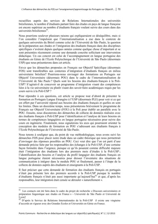 L’influence des démarches du FOS sur l’enseignement/apprentissage du Portugais sur Objectif… │ 70 
Points Communs - Recherche en didactique des langues sur objectif(s) spécifique(s), N° 1 │ 12-2013 
recueillies auprès des services de Relations Internationales des universités brésiliennes, le nombre d’étudiants partant faire des études en pays de langue française est encore supérieur au nombre d’étudiants français voulant suivre des cours dans des universités brésiliennes81. 
Nous pourrions soulever plusieurs raisons qui expliqueraient ce déséquilibre, mais si l’on considère l’impulsion que l’internationalisation a eue dans le contexte de quelques universités du Brésil comme celui de l’Université de São Paulo, la question de la préparation aux études et l’intégration des étudiants français dans des disciplines spécifiques s’avèrent depuis quelques années comme quelque chose d’important et se sont présentées récemment comme une demande concrète sollicitant une intervention didactique. Un cas concret est celui de l’accompagnement en langue portugaise des étudiants en Génie de l’Ecole Polytechnique de l’Université de São Paulo (désormais USP) que nous présenterons dans cet article. 
Est-ce que les démarches proposées en Français sur Objectif Spécifique (désormais FOS) sont transférables aux contextes d’intégration d’étudiants français en milieu universitaire brésilien? Pourrions-nous envisager des formations en Portugais sur Objectif Universitaire (désormais POU) dans le cadre de l’internationalisation de l’Université de São Paulo ? Quels sont les besoins des étudiants français à la Poli- USP? S’agirait-il de concevoir un programme d’intégration visant des compétences liées à la vie universitaire ou plutôt visant des savoir-faire académiques requis par les cours suivis à la Poli-USP ? 
Pour répondre à ces questions, cet article se propose tout d’abord de présenter la formation en Portugais Langue Etrangère à l’USP (désormais PLE) pour voir si ce qui est offert par l’université répond aux besoins des étudiants français et quelles en sont les limites. Dans un deuxième temps, nous présenterons brièvement le programme de Français sur Objectif Universitaire (FOU) à la Poli pour établir un parallèle avec le POU. Ensuite, nous discuterons des démarches de collecte de données réalisées avec des étudiants français à Poli-USP pour l’identification et l’analyse de leurs besoins en termes de compétences langagières en langue portugaise nécessaires pour suivre des cours en ingénierie. Finalement, nous signalerons les axes qui pourraient orienter la conception des modules de formation en POU s’adressant aux étudiants français à l’Ecole Polytechnique de l’Université de São Paulo. 
Nous tenons à souligner que, du point de vue méthodologique, nous avons suivi les démarches FOS pour placer notre étude dans un cadre théorique qui nous permettrait d’envisager des réponses possibles en POU. Ceci veut dire que l’on est parti d’une demande précise faite par les responsables des échanges à la Poli-USP, d’une certaine façon formulée dans l’urgence, puisque ce qu’ils posaient comme difficulté majeure était l’intégration des étudiants lors des premiers mois d’études à la Poli-USP ; l’identification des besoins et l’analyse du profil langagier des étudiants français en langue portugaise étaient nécessaires pour dresser l’inventaire des situations de communication à intégrer dans le module POU et finalement, passer à l’étape de la collecte de données auprès des étudiants et enseignants à la Poli-USP. 
Il faut préciser que cette demande de formation des étudiants français en portugais n’était pas présente lors des premiers accords à la Poli-USP puisque le nombre d´étudiants français n’était pas aussi importante qu’aujourd’hui82 et que, d’après les responsables, leur intégration était censée se dérouler « naturellement ». 
81 Les contacts ont été faits dans le cadre du projet de recherche « Discours universitaires et préparation linguistique aux études en France » - Université de São Paulo et Université de Lyon2 
82 D’après le Service de Relations Internationales de la Poli-USP il existe une vingtaine d’accords en vigueur avec des Grandes Ecoles et Universités en Génie en France.  