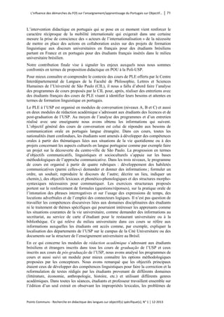 L’influence des démarches du FOS sur l’enseignement/apprentissage du Portugais sur Objectif… │ 71 
Points Communs - Recherche en didactique des langues sur objectif(s) spécifique(s), N° 1 │ 12-2013 
L’intervention didactique en portugais qui se pose en ce moment vient renforcer le caractère réciproque de la mobilité internationale qui exigerait dans une certaine mesure la prise de conscience des « acteurs de l’internationalisation » de la nécessite de mettre en place des actions en collaboration axées sur des projets de formation linguistique aux discours universitaires en français pour des étudiants brésiliens partant en France et en portugais pour des étudiants français insérés dans le milieu universitaire brésilien. 
Notre contribution finale vise à signaler les enjeux auxquels nous nous sommes confrontés en termes de proposition didactique en POU à la Poli-USP. 
Pour mieux connaître et comprendre le contexte des cours de PLE offerts par le Centre Interdépartemental de Langues de la Faculté de Philosophie, Lettres et Sciences Humaines de l’Université de São Paulo (CIL), il nous a fallu d’abord faire l’analyse des programmes de cours proposés par le CIL pour, après, réaliser des entretiens avec des étudiants français des cours de PLE visant à identifier leurs besoins et attentes en termes de formation linguistique en portugais. 
Le PLE à l’USP est organisé en modules de conversation (niveaux A, B et C) et aussi en deux modules de rédaction académique s’adressant aux étudiants des licences et de post-graduation de l’USP. Au moyen de l’analyse des programmes et d’un entretien réalisé avec une enseignante nous avons obtenu les informations qui suivent. L’objectif général des cours de conversation est celui de répondre aux besoins de communication orale en portugais langue étrangère. Dans ces cours, toutes les nationalités étant confondues, les étudiants sont amenés à développer des compétences orales à partir des thématiques liées aux situations de la vie quotidienne ou à des projets concernant les aspects culturels en langue portugaise comme par exemple faire un projet sur la découverte du centre-ville de São Paulo. La progression en termes d’objectifs communicatifs, linguistiques et socioculturels s’appuie sur les bases méthodologiques de l’approche communicative. Dans les trois niveaux, le programme de cours est organisé à partir de quatre rubriques : développement des habiletés communicatives (parmi celles-ci demander et donner des informations ; formuler un ordre, un souhait; reproduire le discours de l’autre; décrire un lieu, indiquer un chemin,), des objectifs lexicaux et phonético-phonologiques et des structures morpho- syntaxiques nécessaires pour communiquer. Les exercices structuraux proposés portent sur le renforcement de formules (questions/réponses), sur la pratique orale de l’intonation des phrases interrogatives et sur l’usage des expressions de temps, des locutions adverbiales et de l’emploi des connecteurs logiques. Il n’est pas question de travailler les compétences discursives liées aux domaines disciplinaires des étudiants ni le traitement de thèmes spécifiques qui pourraient intéresser les apprenants comme les situations courantes de la vie universitaire, comme demander des informations au secrétariat, au service de carte d’étudiant pour le restaurant universitaire ou à la bibliothèque. Ce qui relève du milieu universitaire dans ces cours se réfère aux informations auxquelles les étudiants ont accès comme, par exemple, expliquer la localisation des départements de l’USP sur le campus de la Cité Universitaire ou des documents sur la structure de l’enseignement universitaire au Brésil. 
En ce qui concerne les modules de rédaction académique s’adressant aux étudiants brésiliens et étrangers inscrits dans tous les cours de graduação de l’USP et ceux inscrits aux cours de pós-graduação de l’USP, nous avons analysé les programmes de cours et aussi suivi un module pour mieux connaître les options méthodologiques proposées par les concepteurs. Nous avons remarqué que les objectifs principaux étaient ceux de développer des compétences linguistiques pour faire la correction et la reformulation de textes rédigés par les étudiants provenant de différents domaines (littérature, économie, anthropologie, histoire, etc.) et utilisant différents genres académiques. Dans toutes les séances, étudiants et professeur travaillent ensemble sur l’édition d’un seul extrait en observant les impropriétés lexicales, les problèmes de  
