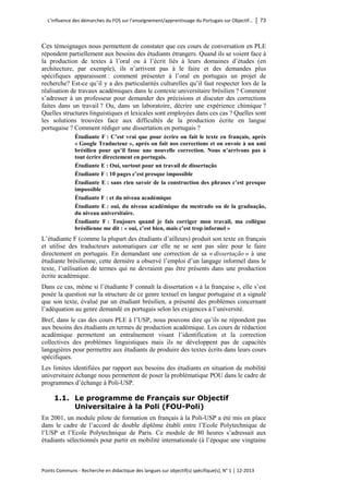 L’influence des démarches du FOS sur l’enseignement/apprentissage du Portugais sur Objectif… │ 73 
Points Communs - Recherche en didactique des langues sur objectif(s) spécifique(s), N° 1 │ 12-2013 
Ces témoignages nous permettent de constater que ces cours de conversation en PLE répondent partiellement aux besoins des étudiants étrangers. Quand ils se voient face à la production de textes à l’oral ou à l’écrit liés à leurs domaines d’études (en architecture, par exemple), ils n’arrivent pas à le faire et des demandes plus spécifiques apparaissent : comment présenter à l’oral en portugais un projet de recherche? Est-ce qu’il y a des particularités culturelles qu’il faut respecter lors de la réalisation de travaux académiques dans le contexte universitaire brésilien ? Comment s’adresser à un professeur pour demander des précisions et discuter des corrections faites dans un travail ? Ou, dans un laboratoire, décrire une expérience chimique ? Quelles structures linguistiques et lexicales sont employées dans ces cas ? Quelles sont les solutions trouvées face aux difficultés de la production écrite en langue portugaise ? Comment rédiger une dissertation en portugais ? 
Étudiante F : C’est vrai que pour écrire on fait le texte en français, après « Google Traducteur », après on fait nos corrections et on envoie à un ami brésilien pour qu’il fasse une nouvelle correction. Nous n’arrivons pas à tout écrire directement en portugais. 
Étudiante E : Oui, surtout pour un travail de dissertação 
Étudiante F : 10 pages c’est presque impossible 
Étudiante E : sans rien savoir de la construction des phrases c’est presque impossible 
Étudiante F : et du niveau académique 
Étudiante E : oui, du niveau académique du mestrado ou de la graduação, du niveau universitaire. 
Étudiante F : Toujours quand je fais corriger mon travail, ma collègue brésilienne me dit : « oui, c’est bien, mais c’est trop informel » 
L’étudiante F (comme la plupart des étudiants d’ailleurs) produit son texte en français et utilise des traducteurs automatiques car elle ne se sent pas sûre pour le faire directement en portugais. En demandant une correction de sa « dissertação » à une étudiante brésilienne, cette dernière a observé l’emploi d’un langage informel dans le texte, l’utilisation de termes qui ne devraient pas être présents dans une production écrite académique. 
Dans ce cas, même si l’étudiante F connaît la dissertation « à la française », elle s’est posée la question sur la structure de ce genre textuel en langue portugaise et a signalé que son texte, évalué par un étudiant brésilien, a présenté des problèmes concernant l’adéquation au genre demandé en portugais selon les exigences à l’université. 
Bref, dans le cas des cours PLE à l’USP, nous pouvons dire qu’ils ne répondent pas aux besoins des étudiants en termes de production académique. Les cours de rédaction académique permettent un entraînement visant l’identification et la correction collectives des problèmes linguistiques mais ils ne développent pas de capacités langagières pour permettre aux étudiants de produire des textes écrits dans leurs cours spécifiques. 
Les limites identifiées par rapport aux besoins des étudiants en situation de mobilité universitaire échange nous permettent de poser la problématique POU dans le cadre de programmes d’échange à Poli-USP. 
1.1. Le programme de Français sur Objectif Universitaire à la Poli (FOU-Poli) 
En 2001, un module pilote de formation en français à la Poli-USP a été mis en place dans le cadre de l’accord de double diplôme établi entre l’Ecole Polytechnique de l’USP et l’Ecole Polytechnique de Paris. Ce module de 80 heures s’adressait aux étudiants sélectionnés pour partir en mobilité internationale (à l’époque une vingtaine  