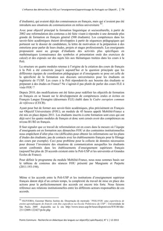 L’influence des démarches du FOS sur l’enseignement/apprentissage du Portugais sur Objectif… │ 74 
Points Communs - Recherche en didactique des langues sur objectif(s) spécifique(s), N° 1 │ 12-2013 
d’étudiants), qui avaient déjà des connaissances en français, mais qui n’avaient pas été introduits aux situations de communication en milieu universitaire 
83. 
Avec pour objectif principal la formation linguistique et socioculturelle, à partir de 2002 une reformulation des contenus a été faite visant à répondre à une demande plus grande de formation en français général (500 étudiants). Les compétences dans les savoir-faire académiques étaient développées à partir de séquences pédagogiques qui portaient sur le dossier de candidature, la lettre de motivation et la préparation à des entretiens pour parler de leurs études, projets et stages professionnels. Les enseignants proposaient aussi au groupe d’étudiants des activités plus spécifiques en mathématiques (connaissance des symboles et présentation orale des exercices de calcul) et des exposés sur des sujets liés aux thématiques traitées dans les cours à la Poli. 
La structure en quatre modules retenue à l’origine de la création des cours de français à la Poli a été conservée jusqu’à aujourd’hui et la question principale que les différentes équipes de coordination pédagogique et d’enseignants se pose est celle de la spécificité de la formation aux discours universitaires pour les étudiants en ingénierie de l’USP. Les cours à la Poli répondent-ils aux besoins des étudiants se préparant à des études en France? Ne s’agirait-il pas plutôt de parler des cours FLE à visée FOU ? 
Depuis 2010, des modifications ont été faites pour redéfinir les objectifs de formation en français en se basant sur le développement de compétences orales et écrites en Français Langue Etrangère (désormais FLE) établi dans le Cadre européen commun de référence (CECR). 
Ayant pour but de former aux savoir-faire académiques, plus précisément en Français sur Objectif Universitaire (FOU), un module de 45 heures appelé Mobilité-France a été mis en place depuis 2011. Les étudiants inscrits à cette formation sont ceux qui ont déjà suivi les quatre modules de français et donc sont censés avoir des compétences au niveau B1/B2 en français. 
Il faut signaler que ce travail de reformulation est en cours dans la mesure où l’équipe d’enseignants est en formation aux démarches FOU et des contraintes institutionnelles nous empêchent d’aller plus vite (difficultés pour obtenir les informations sur les plans d’études des étudiants; pas de contacts avec les établissements français pour le filmage des cours par exemple). Ceci pose problème pour la collecte de données nécessaires pour dresser l’inventaire des situations de communication auxquelles les étudiants seront confrontés dans les établissements d’enseignement supérieurs français (aujourd’hui plus de 20 accords existent entre la Poli-USP et les universités et Grandes Ecoles de France). 
Pour définir le programme du module Mobilité-France, nous nous sommes basés sur le tableau de contenus des séances FOU présenté par Mangiante et Parpette (2011:193-194). 
Même si les accords entre la Poli-USP et les institutions d’enseignement supérieur français datent déjà d’un certain temps, la complexité du travail de mise en place des actions pour le perfectionnement des accords est encore très forte. Nous faisons référence aux relations institutionnelles entre les différents acteurs responsables de ces accords. 
83 OLIVEIRA, Guiomar Marins Justino de. Dissertação de mestrado “POLI-FOS: uma experiência de ensino-aprendizagem do francês com fins específicos na Escola Politécnica da USP”, Universidade de São Paulo, 2009 disponible sur le site http://www.teses.usp.br/teses/disponiveis/8/8146/tde- 23112009-122427/pt-br.php  
