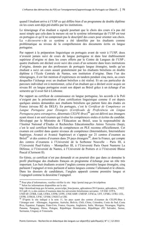 L’influence des démarches du FOS sur l’enseignement/apprentissage du Portugais sur Objectif… │ 76 
Points Communs - Recherche en didactique des langues sur objectif(s) spécifique(s), N° 1 │ 12-2013 
quand l’étudiant arrive à l’USP ce qui diffère bien d’un programme de double diplôme où les cours sont déjà pré-établis par les institutions. 
Le témoignage d’un étudiant a signalé pourtant que le choix des cours n’a pas été aussi simple que cela dans la mesure où sur le système informatique de l’USP est tout en portugais et qu’il ne comprenait pas le descriptif des cours pour orienter son choix. La « découverte » de ce système a été identifiée par les étudiants comme problématique au niveau de la compréhension des documents écrits en langue portugaise. 
Par rapport à la préparation linguistique en portugais avant de venir à l’USP, deux n’avaient jamais suivi de cours de langue portugaise ni dans leur établissement supérieur d’origine ni dans les cours offerts par le Centre de Langues de l’USP ; quatre étudiants ont déclaré avoir suivi des cours d’un semestre dans leurs institutions d’origine, donnés par des professeurs de portugais langue étrangère, tandis qu’un étudiant a suivi un cours assuré gratuitement par les étudiants brésiliens en double diplôme à l’École Centrale de Nantes, son institution d’origine. Dans l’un des témoignages, il est fait mention d’expériences en tandem pendant cinq mois, au cours desquelles l’échange avec un étudiant brésilien a été réalisé. Et un cas particulier de parcours individuel est à mentionner, celui d’un étudiant qui a déclaré avoir acquis un niveau B1 en langue portugaise avant son départ au Brésil grâce à un échange d’un semestre qu’il avait fait à Lisbonne. 
Par rapport au certificat de connaissance en langue portugaise, les accords à la Poli n’exigent pas la présentation d’une certification linguistique comme il est depuis quelques années demandées aux étudiants brésiliens qui partent faire des études en France (niveau B2 du DELF). En portugais, c’est le Certificat de Compétence en Langue Portugaise pour Étrangers (Certificado de Proficiência em Língua Portuguesa para estrangeiros, désormais CELPE-Bras)86 qui est délivré aux étrangers ayant réussi à un seul examen qui évalue les compétences orales et écrites du candidat. Développé par le Ministère de l’Éducation au Brésil, sous la responsabilité de l’Institut National d’Études et Recherches Educationnelles Anísio Teixeira (Inep), c’est le seul certificat brésilien de compétences en PLE reconnu officiellement. Cet examen est conféré dans quatre niveaux de compétence (Intermédiaire, Intermédiaire Supérieur, Avancé et Avancé Supérieur) et s’appuie sur 21 centres d’examen au Brésil87 et des centres d’examen dans 29 pays étrangers88, dont la France, qui compte des centres d’examens à l’Université de la Sorbonne Nouvelle – Paris III, à l’Université Paul-Valéry – Montpellier III, à l’Université Paris Ouest Nanterre La Défense, à l’Université de Nantes, à l’Université de Poitiers et à l’Université Blaise Pascal (Clermont II). 
En Génie, ce certificat n’est pas demandé et on pourrait dire que dans ce domaine le profil plurilingue des étudiants français en programme d’échange joue un rôle très important. Les huit étudiants avaient l’anglais comme première langue étrangère, cinq parlaient l’espagnol et trois parlaient d’autres langues comme l’allemand et le chinois. Dans les dossiers de candidature, l’anglais apparaît comme première langue et l’espagnol comme la deuxième l’espagnol. 
86 Pour plus d’informations, veuillez vérifier le site : http://portal.inep.gov.br/celpebras 
87 Selon les informations disponibles sur le site: http://download.inep.gov.br/outras_acoes/celpe_bras/postos_aplicadores/2013/postos_aplicadores_15022013.pdf, il y a des centres d’examens dans les universités brésiliennes suivantes : UFAM, UFPA, UNIFAP, UFRR, UnB, UFBA, UFPB, UFPE, UNICAMP, UMESP, UFSCar, UFF, UFMG, UFRJ, UEL, UFPR, UFRGS, UFSC, UFSM, UNIJUÍ et URI. 
88 D’après le site indiqué à la note 11, les pays ayant des centres d’examen du CELPE-Bras à l’étranger sont : Allemagne, Argentine, Autriche, Bolivie, Chili, Chine, Colombie, Corée du Sud, Costa Rica, Equateur, Espagne, Etats-Unis, France, Guyana, Angleterre, Italie, Mexique, Nicaragua, Nigéria, Panama, Paraguay, Pérou, Pologne, République Dominicaine, République d'El Salvador, Suisse, Suriname, Uruguay et Venezuela.  