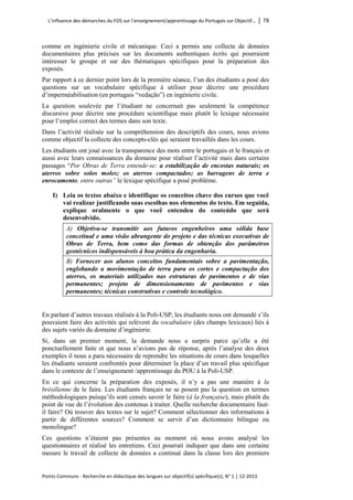 L’influence des démarches du FOS sur l’enseignement/apprentissage du Portugais sur Objectif… │ 78 
Points Communs - Recherche en didactique des langues sur objectif(s) spécifique(s), N° 1 │ 12-2013 
comme en ingénierie civile et mécanique. Ceci a permis une collecte de données documentaires plus précises sur les documents authentiques écrits qui pourraient intéresser le groupe et sur des thématiques spécifiques pour la préparation des exposés. 
Par rapport à ce dernier point lors de la première séance, l’un des étudiants a posé des questions sur un vocabulaire spécifique à utiliser pour décrire une procédure d’imperméabilisation (en portugais “vedação”) en ingénierie civile. 
La question soulevée par l’étudiant ne concernait pas seulement la compétence discursive pour décrire une procédure scientifique mais plutôt le lexique nécessaire pour l’emploi correct des termes dans son texte. 
Dans l’activité réalisée sur la compréhension des descriptifs des cours, nous avions comme objectif la collecte des concepts-clés qui seraient travaillés dans les cours. 
Les étudiants ont joué avec la transparence des mots entre le portugais et le français et aussi avec leurs connaissances du domaine pour réaliser l’activité mais dans certains passages “Por Obras de Terra entende-se: a estabilização de encostas naturais; os aterros sobre solos moles; os aterros compactados; as barragens de terra e enrocamento, entre outras” le lexique spécifique a posé problème. 
I) Leia os textos abaixo e identifique os conceitos chave dos cursos que você vai realizar justificando suas escolhas nos elementos do texto. Em seguida, explique oralmente o que você entendeu do conteúdo que será desenvolvido. 
A) Objetiva-se transmitir aos futuros engenheiros uma sólida base conceitual e uma visão abrangente do projeto e das técnicas executivas de Obras de Terra, bem como das formas de obtenção dos parâmetros geotécnicos indispensáveis à boa prática da engenharia. 
B) Fornecer aos alunos conceitos fundamentais sobre a pavimentação, englobando a movimentação de terra para os cortes e compactação dos aterros, os materiais utilizados nas estruturas de pavimentos e de vias permanentes; projeto de dimensionamento de pavimentos e vias permanentes; técnicas construtivas e controle tecnológico. 
En parlant d’autres travaux réalisés à la Poli-USP, les étudiants nous ont demandé s’ils pouvaient faire des activités qui relèvent du vocabulaire (des champs lexicaux) liés à des sujets variés du domaine d’ingénierie. 
Si, dans un premier moment, la demande nous a surpris parce qu’elle a été ponctuellement faite et que nous n’avions pas de réponse, après l’analyse des deux exemples il nous a paru nécessaire de reprendre les situations de cours dans lesquelles les étudiants seraient confrontés pour déterminer la place d’un travail plus spécifique dans le contexte de l’enseignement /apprentissage du POU à la Poli-USP. 
En ce qui concerne la préparation des exposés, il n’y a pas une manière à la brésilienne de le faire. Les étudiants français ne se posent pas la question en termes méthodologiques puisqu’ils sont censés savoir le faire (à la française), mais plutôt du point de vue de l’évolution des contenus à traiter. Quelle recherche documentaire faut- il faire? Où trouver des textes sur le sujet? Comment sélectionner des informations à partir de différentes sources? Comment se servir d’un dictionnaire bilingue ou monolingue? 
Ces questions n’étaient pas présentes au moment où nous avons analysé les questionnaires et réalisé les entretiens. Ceci pourrait indiquer que dans une certaine mesure le travail de collecte de données a continué dans la classe lors des premiers  