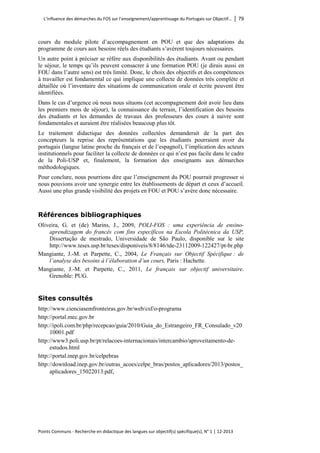 L’influence des démarches du FOS sur l’enseignement/apprentissage du Portugais sur Objectif… │ 79 
Points Communs - Recherche en didactique des langues sur objectif(s) spécifique(s), N° 1 │ 12-2013 
cours du module pilote d’accompagnement en POU et que des adaptations du programme de cours aux besoins réels des étudiants s’avèrent toujours nécessaires. 
Un autre point à préciser se réfère aux disponibilités des étudiants. Avant ou pendant le séjour, le temps qu’ils peuvent consacrer à une formation POU (je dirais aussi en FOU dans l’autre sens) est très limité. Donc, le choix des objectifs et des compétences à travailler est fondamental ce qui implique une collecte de données très complète et détaillée où l’inventaire des situations de communication orale et écrite peuvent être identifiées. 
Dans le cas d’urgence où nous nous situons (cet accompagnement doit avoir lieu dans les premiers mois de séjour), la connaissance du terrain, l’identification des besoins des étudiants et les demandes de travaux des professeurs des cours à suivre sont fondamentales et auraient être réalisées beaucoup plus tôt. 
Le traitement didactique des données collectées demanderait de la part des concepteurs la reprise des représentations que les étudiants pourraient avoir du portugais (langue latine proche du français et de l’espagnol), l’implication des acteurs institutionnels pour faciliter la collecte de données ce qui n’est pas facile dans le cadre de la Poli-USP et, finalement, la formation des enseignants aux démarches méthodologiques. 
Pour conclure, nous pourrions dire que l’enseignement du POU pourrait progresser si nous pouvions avoir une synergie entre les établissements de départ et ceux d’accueil. Aussi une plus grande visibilité des projets en FOU et POU s’avère donc nécessaire. 
Références bibliographiques 
Oliveira, G. et (de) Marins, J., 2009, POLI-FOS : uma experiência de ensino- aprendizagem do francês com fins específicos na Escola Politécnica da USP, Dissertação de mestrado, Universidade de São Paulo, disponible sur le site http://www.teses.usp.br/teses/disponiveis/8/8146/tde-23112009-122427/pt-br.php 
Mangiante, J.-M. et Parpette, C., 2004, Le Français sur Objectif Spécifique : de l’analyse des besoins à l’élaboration d’un cours, Paris : Hachette. 
Mangiante, J.-M. et Parpette, C., 2011, Le français sur objectif universitaire. Grenoble: PUG. 
Sites consultés 
http://www.cienciasemfronteiras.gov.br/web/csf/o-programa 
http://portal.mec.gov.br 
http://ipoli.com.br/php/recepcao/guia/2010/Guia_do_Estrangeiro_FR_Consulado_v2010001.pdf 
http://www3.poli.usp.br/pt/relacoes-internacionais/intercambio/aproveitamento-de- estudos.html 
http://portal.inep.gov.br/celpebras 
http://download.inep.gov.br/outras_acoes/celpe_bras/postos_aplicadores/2013/postos_ aplicadores_15022013.pdf,  