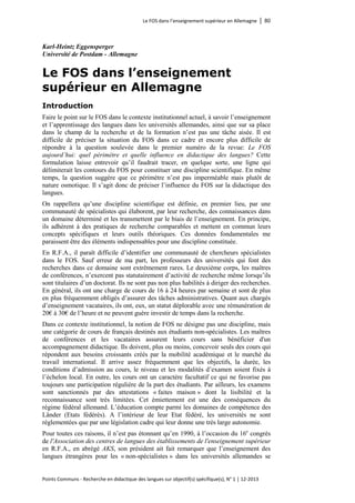 Le FOS dans l’enseignement supérieur en Allemagne │ 80 
Points Communs - Recherche en didactique des langues sur objectif(s) spécifique(s), N° 1 │ 12-2013 
Karl-Heintz Eggensperger 
Université de Postdam - Allemagne 
Le FOS dans l’enseignement supérieur en Allemagne 
Introduction 
Faire le point sur le FOS dans le contexte institutionnel actuel, à savoir l’enseignement et l’apprentissage des langues dans les universités allemandes, ainsi que sur sa place dans le champ de la recherche et de la formation n’est pas une tâche aisée. Il est difficile de préciser la situation du FOS dans ce cadre et encore plus difficile de répondre à la question soulevée dans le premier numéro de la revue: Le FOS aujourd’hui: quel périmètre et quelle influence en didactique des langues? Cette formulation laisse entrevoir qu’il faudrait tracer, en quelque sorte, une ligne qui délimiterait les contours du FOS pour constituer une discipline scientifique. En même temps, la question suggère que ce périmètre n’est pas imperméable mais plutôt de nature osmotique. Il s’agit donc de préciser l’influence du FOS sur la didactique des langues. 
On rappellera qu’une discipline scientifique est définie, en premier lieu, par une communauté de spécialistes qui élaborent, par leur recherche, des connaissances dans un domaine déterminé et les transmettent par le biais de l’enseignement. En principe, ils adhèrent à des pratiques de recherche comparables et mettent en commun leurs concepts spécifiques et leurs outils théoriques. Ces données fondamentales me paraissent être des éléments indispensables pour une discipline constituée. 
En R.F.A., il paraît difficile d’identifier une communauté de chercheurs spécialistes dans le FOS. Sauf erreur de ma part, les professeurs des universités qui font des recherches dans ce domaine sont extrêmement rares. Le deuxième corps, les maîtres de conférences, n’exercent pas statutairement d’activité de recherche même lorsqu’ils sont titulaires d’un doctorat. Ils ne sont pas non plus habilités à diriger des recherches. En général, ils ont une charge de cours de 16 à 24 heures par semaine et sont de plus en plus fréquemment obligés d’assurer des tâches administratives. Quant aux chargés d’enseignement vacataires, ils ont, eux, un statut déplorable avec une rémunération de 20€ à 30€ de l’heure et ne peuvent guère investir de temps dans la recherche. 
Dans ce contexte institutionnel, la notion de FOS ne désigne pas une discipline, mais une catégorie de cours de français destinés aux étudiants non-spécialistes. Les maîtres de conférences et les vacataires assurent leurs cours sans bénéficier d'un accompagnement didactique. Ils doivent, plus ou moins, concevoir seuls des cours qui répondent aux besoins croissants créés par la mobilité académique et le marché du travail international. Il arrive assez fréquemment que les objectifs, la durée, les conditions d’admission au cours, le niveau et les modalités d’examen soient fixés à l’échelon local. En outre, les cours ont un caractère facultatif ce qui ne favorise pas toujours une participation régulière de la part des étudiants. Par ailleurs, les examens sont sanctionnés par des attestations « faites maison » dont la lisibilité et la reconnaissance sont très limitées. Cet émiettement est une des conséquences du régime fédéral allemand. L’éducation compte parmi les domaines de compétence des Länder (Etats fédérés). A l’intérieur de leur Etat fédéré, les universités ne sont réglementées que par une législation cadre qui leur donne une très large autonomie. 
Pour toutes ces raisons, il n’est pas étonnant qu’en 1990, à l’occasion du 16e congrès de l'Association des centres de langues des établissements de l'enseignement supérieur en R.F.A., en abrégé AKS, son président ait fait remarquer que l’enseignement des langues étrangères pour les « non-spécialistes » dans les universités allemandes se  