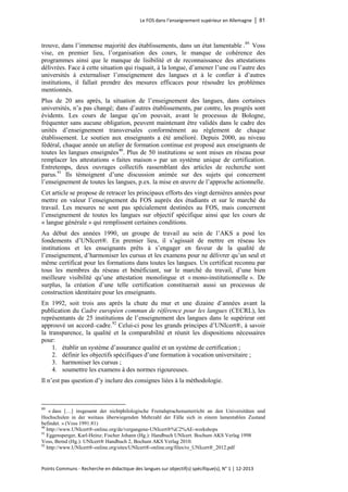 Le FOS dans l’enseignement supérieur en Allemagne │ 81 
Points Communs - Recherche en didactique des langues sur objectif(s) spécifique(s), N° 1 │ 12-2013 
trouve, dans l’immense majorité des établissements, dans un état lamentable .89. Voss vise, en premier lieu, l’organisation des cours, le manque de cohérence des programmes ainsi que le manque de lisibilité et de reconnaissance des attestations délivrées. Face à cette situation qui risquait, à la longue, d’amener l’une ou l’autre des universités à externaliser l’enseignement des langues et à le confier à d’autres institutions, il fallait prendre des mesures efficaces pour résoudre les problèmes mentionnés. 
Plus de 20 ans après, la situation de l’enseignement des langues, dans certaines universités, n’a pas changé; dans d’autres établissements, par contre, les progrès sont évidents. Les cours de langue qu’on pouvait, avant le processus de Bologne, fréquenter sans aucune obligation, peuvent maintenant être validés dans le cadre des unités d’enseignement transversales conformément au règlement de chaque établissement. Le soutien aux enseignants a été amélioré. Depuis 2000, au niveau fédéral, chaque année un atelier de formation continue est proposé aux enseignants de toutes les langues enseignées90. Plus de 50 institutions se sont mises en réseau pour remplacer les attestations « faites maison » par un système unique de certification. Entretemps, deux ouvrages collectifs rassemblant des articles de recherche sont parus.91 Ils témoignent d’une discussion animée sur des sujets qui concernent l’enseignement de toutes les langues, p.ex. la mise en oeuvre de l’approche actionnelle. 
Cet article se propose de retracer les principaux efforts des vingt dernières années pour mettre en valeur l’enseignement du FOS auprès des étudiants et sur le marché du travail. Les mesures ne sont pas spécialement destinées au FOS, mais concernent l’enseignement de toutes les langues sur objectif spécifique ainsi que les cours de « langue générale » qui remplissent certaines conditions. 
Au début des années 1990, un groupe de travail au sein de l’AKS a posé les fondements d’UNIcert®. En premier lieu, il s’agissait de mettre en réseau les institutions et les enseignants prêts à s’engager en faveur de la qualité de l’enseignement, d’harmoniser les cursus et les examens pour ne délivrer qu’un seul et même certificat pour les formations dans toutes les langues. Un certificat reconnu par tous les membres du réseau et bénéficiant, sur le marché du travail, d’une bien meilleure visibilité qu’une attestation monolingue et « mono-institutionnelle ». De surplus, la création d’une telle certification constituerait aussi un processus de construction identitaire pour les enseignants. 
En 1992, soit trois ans après la chute du mur et une dizaine d’années avant la publication du Cadre européen commun de référence pour les langues (CECRL), les représentants de 25 institutions de l’enseignement des langues dans le supérieur ont approuvé un accord–cadre.92 Celui-ci pose les grands principes d’UNIcert®, à savoir la transparence, la qualité et la comparabilité et réunit les dispositions nécessaires pour: 
1. établir un système d’assurance qualité et un système de certification ; 
2. définir les objectifs spécifiques d’une formation à vocation universitaire ; 
3. harmoniser les cursus ; 
4. soumettre les examens à des normes rigoureuses. 
Il n’est pas question d’y inclure des consignes liées à la méthodologie. 
89 « dass […] insgesamt der nichtphilologische Fremdsprachenunterricht an den Universitäten und Hochschulen in der weitaus überwiegenden Mehrzahl der Fälle sich in einem lamentablen Zustand befindet. » (Voss 1991:81) 
90 http://www.UNIcert®-online.org/de/vergangene-UNIcert®%C2%AE-workshops 
91 Eggensperger, Karl-Heinz; Fischer Johann (Hg.): Handbuch UNIcert. Bochum AKS Verlag 1998 
Voss, Bernd (Hg.): UNIcert® Handbuch 2, Bochum AKS Verlag 2010. 
92 http://www.UNIcert®-online.org/sites/UNIcert®-online.org/files/ro_UNIcert®_2012.pdf  