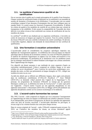 Le FOS dans l’enseignement supérieur en Allemagne │ 82 
Points Communs - Recherche en didactique des langues sur objectif(s) spécifique(s), N° 1 │ 12-2013 
2.1. Le système d’assurance qualité et de certification 
On ne convainc plus le public par la simple présomption de la qualité d’une formation. Chaque système de certification fonde sa légitimité sur la conformité à un ensemble de normes de formation, d’évaluation et de certification. L’accord-cadre crée un comité scientifique composé d’une douzaine d’enseignants élus par leurs collègues pour un mandat limité. Le comité assure les fonctions d’organisme d’accréditation. Il définit les critères de qualité et les modalités de contrôle de ces critères dans une volonté de transparence et de crédibilité. Il doit assurer la comparabilité de l’ensemble des titres délivrés à un même niveau et leur conformité aux normes de certification de tous les membres du réseau. 
Le certificat93 est délivré aux étudiants par un organisme certificateur, c’est-à-dire un centre de ressources en langues qui organise les examens. Tous les centres membres du réseau UNIcert® sont sous contrôle (volontaire) du comité scientifique. Ils doivent, à intervalles réguliers, déposer une demande de renouvellement de leur certificat de qualification. 
2.2. Une formation à vocation universitaire 
L’accord-cadre prend en considération les exigences spécifiques imposées aux diplômés de l’enseignement supérieur. A la différence des cours de langue sur objectif spécifique dans le domaine de la formation continue, les cours d‘UNIcert® préparent à la maîtrise de situations linguistiques en rapport avec les études universitaires et les professions académiques. Ils permettent de se familiariser avec les problèmes posés par les échanges interculturels et aident l'étudiant à développer une certaine autonomie dans l’apprentissage des langues. 
Ces objectifs ont donné naissance à une multitude de cours organisés d’après un curriculum multidimensionnel. Celui-ci comprend un syllabus langue et un autre syllabus de savoir disciplinaire94; puis il précise les savoir-faire académiques, p.ex. prendre des notes, ou faire une présentation en langue étrangère en T.D. ; rédiger une synthèse de notes ou un essai. 
Au-delà des détails qui se réfèrent aux différentes langues, deux sujets sont présents dans de nombreuses contributions d’UNIcert® Handbuch 2.95 Ainsi Nübold (2010:125s.) se demande « Quel pourrait être l’apport de la linguistique ? » En principe, les programmes de formation UNIcert® ne traitent pas de questions théoriques comme p.ex. la définition du terme de Fachsprache96. L’autre sujet porte sur l’approche : « Faut-il mettre l’accent sur une approche disciplinaire ou une approche transversale? » Dresemann (2010:195s.) et Mügge (2010:220) préfèrent une approche disciplinaire centrée sur les sciences économiques et la médecine. 
2.3. L’accord-cadre harmonise les cursus 
Dès 1992, l’accord – cadre comprend un chapitre qui vise à structurer l’enseignement et l’apprentissage de toutes les langues en définissant une échelle à plusieurs niveaux. Il est indispensable, pour piloter la progression, de décrire les aptitudes des apprenants selon une série de niveaux successifs. L’accord-cadre détermine les pré-requis, le niveau exigé et les volumes horaires des cours pour chaque niveau. 
Dans la version originale de l’accord – cadre, UNIcert® comprend quatre niveaux. En 2010, sur l’initiative des membres du réseau, un niveau introductif appelé 
93 http://www.UNIcert®-online.org/sites/UNIcert®-online.org/files/musterzertifikat_2011.pdf 
94 Eggensperger (2010) : Cours de français langue étrangère pour étudiants juristes au niveau UNIcert®II. 
95 Voss, Bernd (Hg.): UNIcert® Handbuch 2, Bochum AKS Verlag 2010. 
96 parfois traduit par langue de spécialité, parfois par langage professionnel et d’autres expressions.  
