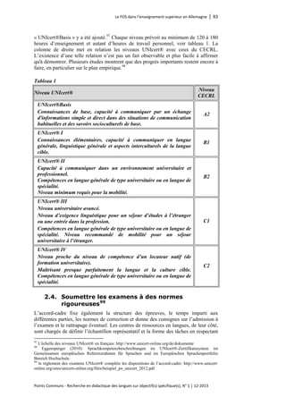 Le FOS dans l’enseignement supérieur en Allemagne │ 83 
Points Communs - Recherche en didactique des langues sur objectif(s) spécifique(s), N° 1 │ 12-2013 
« UNIcert®Basis » y a été ajouté. 
97 Chaque niveau prévoit au minimum de 120 à 180 heures d’enseignement et autant d’heures de travail personnel, voir tableau 1. La colonne de droite met en relation les niveaux UNIcert® avec ceux du CECRL. L’existence d’une telle relation n’est pas un fait observable et plus facile à affirmer qu'à démontrer. Plusieurs études montrent que des progrès importants restent encore à faire, en particulier sur le plan empirique.98 
Tableau 1 
Niveau UNIcert® 
Niveau CECRL 
UNIcert®Basis 
Connaissances de base, capacité à communiquer par un échange d'informations simple et direct dans des situations de communication habituelles et des savoirs socioculturels de base. 
A2 
UNIcert® I 
Connaissances élémentaires, capacité à communiquer en langue générale, linguistique générale et aspects interculturels de la langue cible. 
B1 
UNIcert® II 
Capacité à communiquer dans un environnement universitaire et professionnel. Compétences en langue générale de type universitaire ou en langue de spécialité. Niveau minimum requis pour la mobilité. 
B2 
UNIcert® III 
Niveau universitaire avancé. 
Niveau d’exigence linguistique pour un séjour d’études à l’étranger ou une entrée dans la profession. 
Compétences en langue générale de type universitaire ou en langue de spécialité. Niveau recommandé de mobilité pour un séjour universitaire à l’étranger. 
C1 
UNIcert® IV 
Niveau proche du niveau de compétence d’un locuteur natif (de formation universitaire). 
Maîtrisant presque parfaitement la langue et la culture cible. Compétences en langue générale de type universitaire ou en langue de spécialité. 
C2 
2.4. Soumettre les examens à des normes rigoureuses99 
L’accord-cadre fixe également la structure des épreuves, le temps imparti aux différentes parties, les normes de correction et donne des consignes sur l’admission à l’examen et le rattrapage éventuel. Les centres de ressources en langues, de leur côté, sont chargés de définir l’échantillon représentatif et la forme des tâches en respectant 
97 L'échelle des niveaux UNIcert® en français: http://www.unicert-online.org/de/dokumente 
98 Eggensperger (2010): Sprachkompetenzbeschreibungen im UNIcert®-Zertifikatssystem im Gemeinsamen europäischen Referenzrahmen für Sprachen und im Europäischen Sprachenportfolio Bereich Hochschule. 
99 le règlement des examens UNIcert® complète les dispositions de l’accord-cadre: http://www.unicert- online.org/sites/unicert-online.org/files/beispiel_po_unicert_2012.pdf  