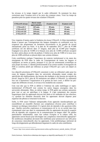 Le FOS dans l’enseignement supérieur en Allemagne │ 84 
Points Communs - Recherche en didactique des langues sur objectif(s) spécifique(s), N° 1 │ 12-2013 
les niveaux et le temps imparti par le cadre référentiel. Ils nomment les deux correcteurs pour l’examen écrit et les jurys des examens oraux. Voici les temps de passation pour les quatre niveaux des examens UNIcert®: 
UNIcert® niveau 
Durée totale 
approximative 
Examen écrit 
Examen oral 
UNIcert® I 
105 min. 
90 min. 
15 min. 
UNIcert® II 
150 min. 
120 min. 
30 min. 
UNIcert® III 
240 min. 
180 min. 
60 min. 
UNIcert® IV 
300 min. 
240 min. 
60 min. 
Une vingtaine d’années après la fondation du réseau UNIcert®, le bilan intermédiaire donne à penser que l’enseignement des langues étrangères en conformité avec les exigences des programmes de formation universitaires et du marché du travail international, porte ses fruits. A la date du 30 septembre 2012100, plus de 87.000 certificats ont été délivrés dans 27 langues, dont plus de 41.000 pour l'anglais; l'espagnol avec plus de 16.000 et le français avec plus de 12.000 certificats occupent les deux autres places en tête du podium. L'italien avec plus de 5.000 et le russe avec plus de 4.000 certificats se placent déjà à une certaine distance. 
Cette contribution souligne l’importance du contexte institutionnel et du statut des enseignants du FOS dans le cadre de l’enseignement de toutes les langues et expliquent, au moins en partie, pourquoi il n’y pas de communauté scientifique au sens propre du terme. L’identité professionnelle d’un certain nombre d’enseignants du FOS se constitue plutôt par référence au projet UNIcert® qui a pris son départ en 1992. 
Les objectifs prioritaires d’UNIcert® consistent à créer un référentiel cadre pour les cours de langues étrangères dans les universités allemandes tenant compte des spécificités des établissements, des besoins des étudiants et des besoins du marché du travail. Jusqu’en 2013, plus de 50 institutions ont adhéré à UNIcert®. Le référentiel leur sert à harmoniser l‘organisation et la gestion de leurs cours, à définir les pré- requis des différents niveaux, le niveau et les modalités des examens. 
Cela veut dire que le FOS se définit à l’intérieur du cadre multilingue et supra- institutionnel d’UNIcert® tout comme les autres langues enseignées dans les universités allemandes. Mais, en même temps, le FOS garde une certaine autonomie pour tout ce qui est spécifique à la langue. Il s’agit notamment des moyens linguistiques dont les apprenants doivent être dotés et les méthodes de leur sélection; s’y ajoutent les éléments discursifs dont les apprenants doivent disposer pour organiser des phrases et structurer le discours. 
Enfin, le FOS serait l’élément indispensable d’une approche interdisciplinaire qui rassemblerait un ensemble d'acteurs aux compétences diverses pour contribuer à instaurer un dialogue interculturel. Il s’agirait alors de répondre à des questions telles que : Quelles nouvelles expériences et connaissances de la vie en société dans leur communauté ainsi que dans la communauté-cible les apprenants devront-ils acquérir afin de répondre aux exigences de la communication en langue cible? De quelles particularités relationnelles, entre leur culture d’origine et la culture cible, les apprenants auront besoin pour développer une compétence interculturelle appropriée? De nombreuses disciplines devraient être mobilisées pour promouvoir une telle prise de conscience interculturelle chez les apprenants. Cette problématique mériterait de longs développements qui déborderaient largement le cadre de cette contribution. 
100 source: http://www.unicert-online.org/sites/unicert-online.org/files/unicert_statistik_oktober_2012.pdf  