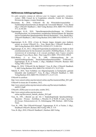 Le FOS dans l’enseignement supérieur en Allemagne │ 85 
Points Communs - Recherche en didactique des langues sur objectif(s) spécifique(s), N° 1 │ 12-2013 
Références bibliographiques 
Un cadre européen commun de référence pour les langues: apprendre, enseigner, évaluer, 2000, Conseil de la Coopération culturelle, Comité de l’éducation, Division des langues vivantes Strasbourg. 
Dresemann, B., 2010, “UNIcert® für die Wirtschaftswissenschaften – Fachfremdsprachenunterricht am Beispiel der Universität Münster”, Voss, Bernd (Hg.): UNIcert® Handbuch 2, AKS Verlag Bochum 2010, ISBN 978-3-925453- 57-1, S.195-203. 
Eggensperger, K.-H., 2010, “Sprachkompetenzbeschreibungen im UNIcert®- Zertifikatssystem, im Gemeinsamen europäischen Referenzrahmen für Sprachen und im Europäischen Sprachenportfolio Bereich Hochschule“, Voss, Bernd (Hg.): UNIcert® Handbuch 2, AKS Verlag Bochum 2010, ISBN 978-3-925453-57-1, S. 51-72. 
Eggensperger, K.-H., 2010, « Cours de français langue étrangère pour étudiants juristes au niveau UNIcert® II » , Voss, Bernd (Hg.): UNIcert® Handbuch 2, AKS Verlag Bochum 2010, ISBN 978-3-925453-57-1, S.205-216. 
Eggensperger, K.-H., 2012, « Dispositif hypermédia de préparation aux études en droit constitutionnel pour les lnn (locuteurs non-natifs) » Rohlfing-Dijoux, S. (éd.), La transmission de terminologie et de concepts juridiques dans l’espace européen Allemagne/France/Russie, Bern : Peter Lang 2012, ISBN : 978-3-0343-1094-9. 
Klein-Braley, C. et Voss, B., 1998, « Rahmenordnung für ein institutionsübergreifendes Hochschulfremdsprachenzertifikat (UNIcert®) », Eggensperger, K.-H. et Fischer, J. (Hg.), Handbuch UNIcert®, Bochum AKS Verlag 1998, S.302-305. 
Mügge, R., 2010, “UNIcert® für die Medizin”, Voss, B. (Hg.): UNIcert® Handbuch 2, AKS Verlag Bochum 2010, ISBN 978-3-925453-57-1, S.217-222. 
Nübold, P., 2010, “Zum Verhältnis von Allgemeinsprache zu Fachsprache: getrennt behandeln oder kombiniert?”, Voss, B. (Hg.), UNIcert® Handbuch 2, AKS Verlag Bochum 2010, ISBN 978-3-925453-57-1, S.117-133. 
UNIcert® le certificat : 
http://www.unicert-online.org/sites/unicert-online.org/files/musterzertifikat_2011.pdf 
UNIcert® le réseau des 55 membres, 2012, 
http://www.unicert-online.org/sites/unicert-online.org/files/unicert-landkarte- okt2012_0.pdf 
UNIcert®, chiffres pour en savoir plus, octobre 2012, 
http://www.unicert-online.org/sites/unicert- online.org/files/unicert_statistik_oktober_2012.pdf 
Voss, B., 1991, « Bericht aus der AG 1: Studienbegleitende Sprachausbildung : Bausteine – Niveaus – Zertifikate. », Pürschel, H. et Wolff, D. (eds.), Sprachen für Europa. Dokumentation der 16, Arbeitstagung 1990, Bochum : AKS-Verlag, 79-83. 
Voss, B., 1998, “Das UNIcert®-Konzept", Eggensperger, K.-H. et Fischer, J. (Hg.), Handbuch UNIcert®, Bochum AKS Verlag 1998, S. 3-19. 
Voss, B. (Hg.), 2010, UNIcert® Handbuch 2, Bochum AKS Verlag.  