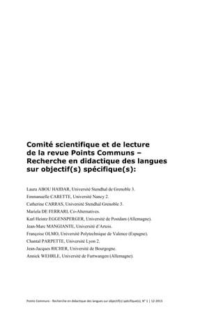Points Communs - Recherche en didactique des langues sur objectif(s) spécifique(s), N° 1 │ 12-2013 
Comité scientifique et de lecture de la revue Points Communs – Recherche en didactique des langues sur objectif(s) spécifique(s): 
Laura ABOU HAIDAR, Université Stendhal de Grenoble 3. 
Emmanuelle CARETTE, Université Nancy 2. 
Catherine CARRAS, Université Stendhal Grenoble 3. 
Mariela DE FERRARI, Co-Alternatives. 
Karl Heintz EGGENSPERGER, Université de Postdam (Allemagne). 
Jean-Marc MANGIANTE, Université d’Artois. 
Françoise OLMO, Université Polytechnique de Valence (Espagne). 
Chantal PARPETTE, Université Lyon 2. 
Jean-Jacques RICHER, Université de Bourgogne. 
Annick WEHRLE, Université de Furtwangen (Allemagne). 