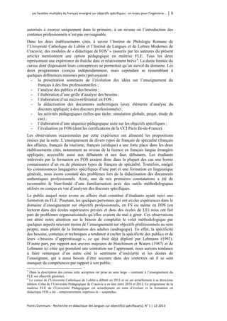 Les facettes multiples du français enseigné sur objectifs spécifiques : un enjeu pour l’ingénierie… │ 9 
Points Communs - Recherche en didactique des langues sur objectif(s) spécifique(s), N° 1 │ 12-2013 
autorisés à exercer uniquement dans le primaire, à un niveau où l’introduction des contenus professionnels n’est pas envisageable. 
Dans les deux établissements cités, à savoir l’Institut de Philologie Romane de l’Université Catholique de Lublin et l’Institut de Langues et de Lettres Modernes de Cracovie, des modules de « didactique de FOS3 » (assurés par les auteures du présent article) mentionnent une option pédagogique en maîtrise FLE. Tous les deux représentent une expérience de fraîche date et relativement brève4. La durée limitée du cursus dont disposaient leurs conceptrices ne permettait qu’un survol du domaine. Les deux programmes (conçus indépendamment, mais cependant se ressemblant à quelques différences minimes près) prévoyaient : 
- la présentation sommaire de l’évolution des idées sur l’enseignement du français à des fins professionnelles ; 
- l’analyse des publics et des besoins ; 
- l’élaboration d’une grille d’analyse des besoins ; 
- l’élaboration d’un micro-référentiel en FOS ; 
- la didactisation des documents authentiques (avec éléments d’analyse du discours appliquée à des discours professionnels) ; 
- les activités pédagogiques (telles que tâche, simulation globale, projet, étude de cas) ; 
- l’élaboration d’une séquence pédagogique axée sur les objectifs spécifiques ; 
- l’évaluation en FOS (dont les certifications de la CCI Paris Ile-de-France). 
Les observations occasionnées par cette expérience ont alimenté les propositions émises par la suite. L’enseignement de divers types de français de spécialité (français des affaires, français du tourisme, français juridique) a une forte place dans les deux établissements cités, notamment au niveau de la licence en français langue étrangère appliquée, accessible aussi aux débutants et aux faux débutants. Les étudiants intéressés par la formation en FOS avaient donc dans la plupart des cas une bonne connaissance d’un ou de plusieurs types de français de spécialité. Toutefois, malgré les connaissances langagières spécifiques d’une part et une formation en linguistique générale, nous avons constaté des problèmes lors de la didactisation des documents authentiques professionnels. Ainsi, une de nos premières constatations a été de reconnaître le bien-fondé d’une familiarisation avec des outils méthodologiques utilisés ou conçus en vue d’analyser des discours spécifiques. 
Le public auquel nous avons eu affaire était constitué d’étudiants ayant suivi une formation en FLE. Pourtant, les quelques personnes qui ont eu des expériences dans le domaine d’enseignement sur objectifs professionnels, en FS ou même en FOS (en lectorat dans des écoles supérieures privées et dans des écoles de LE) nous ont fait part de problèmes organisationnels qu’elles avaient du mal à gérer. Ces observations ont attiré notre attention sur le besoin de compléter le volet méthodologique par quelques aspects relevant moins de l’enseignement sur objectifs professionnels au sens propre, mais plutôt de la formation des adultes (andragogie). En effet, la spécificité des besoins, contenus et techniques a tendance à cacher la spécificité des publics et de leurs « besoins d’apprentissage », ce qui était déjà déploré par Lehmann (1993). D’autre part, par rapport aux oeuvres majeures de Hutchinson et Waters (1987) et de Lehmann ici citée qui postulent une centration sur l’apprenant, nous aurions tendance à faire remarquer d’un autre côté le sentiment d’insécurité et les doutes de l’enseignant, qui a aussi besoin d’être secouru dans des contextes où il se sent manquer de compétences par rapport à son public. 
3 Dans la description des cursus cette acception est prise au sens large – contrasté à l’enseignement du FLE sur objectifs généraux. 
4 Le cursus de l’Université Catholique de Lublin a débuté en 2011 et en est actuellement à sa deuxième édition. Celui de l’Université Pédagogique de Cracovie a eu lieu entre 2010 et 2012. Le programme de la maîtrise FLE de l’Université Pédagogique est actuellement en train d’évoluer et la formation en didactique FOS a été – temporairement, espérons-le – suspendue.  