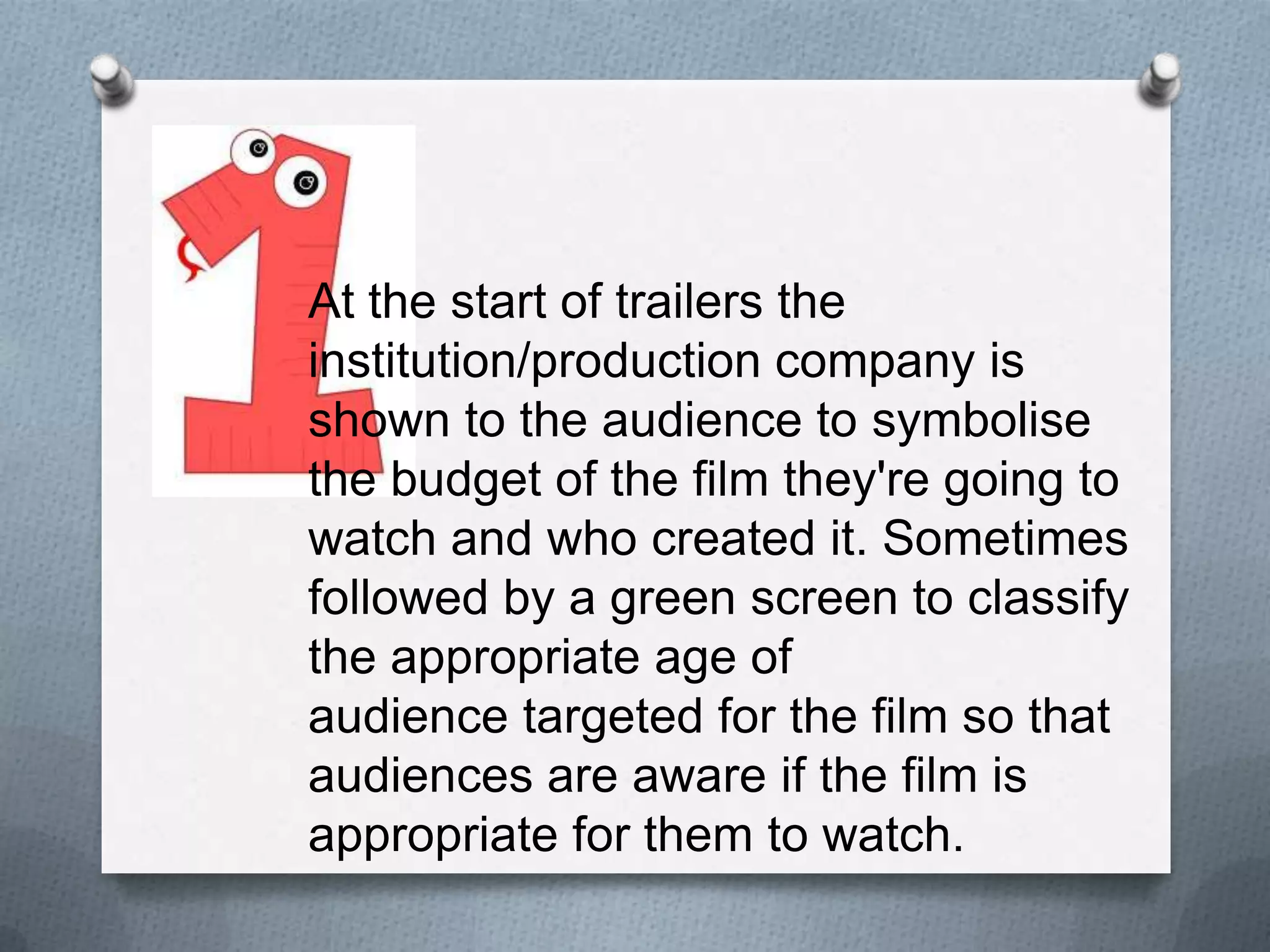 At the start of trailers the
institution/production company is
shown to the audience to symbolise
the budget of the film they're going to
watch and who created it. Sometimes
followed by a green screen to classify
the appropriate age of
audience targeted for the film so that
audiences are aware if the film is
appropriate for them to watch.
 
